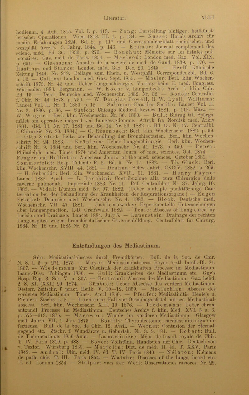 hodienna, 4. Aufl. 1815. Vol. I. p. 413. — Zang: Darstellung blutiger, heilkünst- lerischer Operationen. Wien 1818. III. 1. p. 134. — Nasse; Horns Archiv für medic. Erfahrungen 1824. Bd. 2. p. 117 und Correspondenzblatt rheinischer, und westphäl. Aerzte. 3. Jahrg. 1844. p. 146. — Krim er: Journal complement des scienc. med. Bd. 36. 1830. p. 270. — Bouchut: Memoire sur les fistules pul- monaires. Gaz. med. de Paris. 1854. — Macleod: London med. Gaz. Vol. XIX. p 591, — Claessens: Annales de la societe de med. de Gand. 1839. p. 170. — Hastings und Starks: London med. Gaz. Dec. 20. 1845. — Herff, Kölnische Zeitung 1844. Nr. 249. Beilage zum Rhein, u. Westphäl. Correspondenzbl. Bd. 6. p. 50.°— Collins: London med. Gaz. Sept. 1855. — Mosler: Berl. klin. Wochen- schrift 1873. Nr. 43 und: Ueber Lungenchirurgie. Vortrag beim II. med. Congress. Wiesbaden 1883. Bergmann. — W. Koch: v. Langenbeck’s Arch. f. klin. Chir. Bd. 15. —- Ders.: Deutsche med. Wochenschr. 1882. Nr. 32. — Rodek: Centralbl. f. Chir. Nr. 44. 1878. p. 750. — W. Douglas Powell, R. W. Lyell, Williams: Lancet Vol. II. Nr. 1. 1880. p. 12. — Salomon Charles Smith: Lancet Vol. II. Nr. 3. 1880. p. 86. — Sutton: Chicago Medical Review 1881. p. 112. März. — W. Wagner: Berl. klin. Wochenschr. Nr. 36. 1880. — Bull: Bidrag tili Spärgs- mälet om operative indgred ved Lungesygdomme. Aftryk fra Nordisk med. Arkiv 1881. (Bd. 13. Nr. 17. 1881 und Bd. 14. Nr. 26. 1882 u. Bd. 15. Nr. 17. Centralbl. f. Chirurgie Nr. 20. 1884.) — O. Rosenbach: Berl. klin. Wochenschr. 1882. p. 99. — Otto Seifert: Beitr. zur Behandlung der Bronchiectasien. Berl. klin. Wochen- schrift Nr. 24. 1883. — Krönlein: Ueber Lungenchirurgie. Berl. klin. Wochen- schrift Nr. 9. 1884 und Berl. klin. Wochenschr Nr. 41. 1873. p. 490. — Pep er: Philadelph. med. Times 1874 nnd American Journ. of med. Sciences. Oct. 1874. — Fenger und Hollister: American Journ. of the med. Sciences. October 1881. — Sommerfeldt: Hosp. Tidende R. 2. Bd. 9. Nr. 17. 1882. — Th. Gluck: Berl. klin. Wochenschr. XVIII. 44. 1881. — Deahna: Schw. Jahrb. CXCIV. 1882. p. 269. — H. Schmidt: Berl. Min. Wochenschr. XVIII. 51. 1881. — Henry Payne: Lancet 1882. April. — L. Bacchini: Contribuzione alla cura Chirurgica delle caverne pulmonali. Imparziale 1883. Nr. 11. Ref. Centralblatt Nr. 37. Jahrg. 10. 1883. — Vidal: L’union med. Nr. 97. 1882. (Ueber multiple punktförmige Cau- terisation bei der Behandlung der Krankheiten der Respirationsorgane.) — Eugen Frä.nkel: Deutsche med. Wochenschr. Nr. 4. 1882. — Block: Deutsche med. Wochenschr. VII. 47. 1881. — Jablonowsky: Experimentelle Untersuchungen über Lungenpunction. I.-D. Greifswald 1882. — Teale: Abscess of Lung cured by Incision and Drainage. Lancet 1884. July 5. — Lauenstein: Drainage der rechten Lungenspitze wegen bronchiectatischer Cavernenbildung. Centralblatt für Chirurg. 1884. Nr. 18 und 1885 Nr. 50. Entzündungen des Mediastinum. See: Mediastinalabscess durch Fremdkörper. Bull, de la Soc. de Chir. N. S. I. 3. p. 271. 1875. — Mayer: Mediastinalabscess. Bayer, ärztl. Intell.-Bl. 21. 1867. — Wiede mann: Zur Casuistik der krankhaften Processe im Mediastinum. Inaug.-Diss. Tübingen 1856. — Gull: Krankheiten des Mediastinum etc. Guy’s Hosp. Rep. 3. Ser. V. p. 307. — Bertrand: Abscess des Mediastinum. Gaz. hebd. 2. S. XI. (XXI.) 29. 1874. — Gtintner: Ueber Abscesse des vordem Mediastinum. Oesterr. Zeitschr. f. pract. Heilk. V. 10—12. 1859. — Maclachlan: Abscess des vorderen Mediastinum. Times. April 1850. — Pfeufer: Mediastinitis. Henle’s u. Pfeufer’s Ztschr. I. 2. — Lürmann: Fall von Oesophagusfistel mit sec. Mediastinal- abscess. Berl. klin. Wochenschr. XIII. 19. 1876. — Tiedemann: Ueber chron. entzündl. Processe im Mediastinum. Deutsches Archiv f. klin. Med. XVI. 5 u. 6. p. 575—613. 1875. — Macewen: Wunde im vorderen Mediastinum. Glasgow med. Journ. VII. 1. Jan. 1875. Bouilly: Thyroidectomie, mediastinite aigue in- fectieuse. Bull, de la Soc. de Chir. 12. Avril. — Werner: Contusion der Sternal- gegend etc. Ztschr. f. Wundärzte u. Geburtsh. Nr. 3. S. 181. — Robert: Bull, de Therapeuticpie. 1856 Aoüt. — Lamartiniere: Mem. de l’aead. royale de Chir. T. IV. Paris 1819. p. 488. — Boyer: Vollständ. Handbuch der Chir. Deutsch von v. Textor. Würzburg 1839. — Marjolin: Dict. de med. II. ed. T. XXV. Paris 1842. — Andral: Clin. med. IV. ed. T. IV. Paris 1840. — Nelaton: Elemens de path. chir. T. III. Paris 1854. — Walshe: Diseases of the lungs, heard etc. II. ed. London 1854. — Stalpart van der Weil: Observationes rariores. Nr. 29.