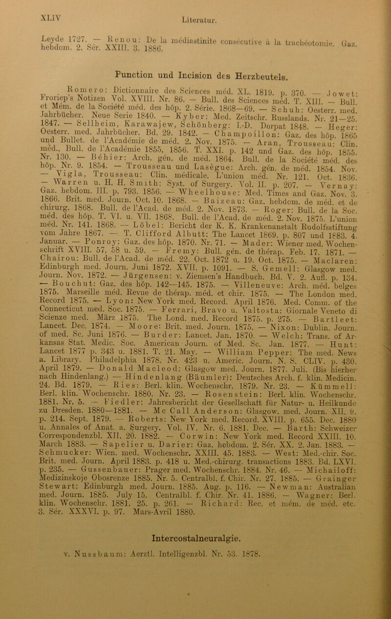 Leyde 1727. — Renou: heb dom. 2. Ser. XXII1. 3. Ile Ui mediastinite consecutive ü la tracheotomie 1886. Gaz. Punction und Incision des Herzbeutels. Rom er o: Dictionnaire des Sciences med. XL. 181(J. p. 370 — Jowet- Lronep’s Notrzen Yol. XVIII. Nr. 86. - Bull, des Sciences mJd. T XIII - Bull et Mem de la Societe med. des höp. 2. Serie. 1868-69. - Schuh: Oesterr. med! 7o7^bucheo n??eu.e Seirie 1S40, KXb er; Meck Zeitschr. Russlands. Nr. 21 — 25. 1847. — bellheim, Karawajew, Schönberg: I.-D. Dorpat 1848 — He^er' Oesten\ med. Jahrbücher. Bd. 29. 1842. - Champoillon: Gaz. des höp. 1865 und Bullet, de 1 Acadenne de med. 2. Nov. 1875. - Aran, Trousseau: Clin med Buil. de 1 Acadenne 1855, 1856. T. XXL p. 142 und Gaz. des höp. 1855. !Nr- ld?’ 7 i??]lier:mArcl1, g6n' de mddy 1864- Bull, de la Societe med. des nop. JNr. J. 18o4. — trousseau und Lasegue: Arch. gen. de med. 1854. Nov. — Vigla, Trousseau: Clin, medicale. L’union med. Nr 121 Oct 1836 - War reu u. H. H. Smith: Syst, of Surgery. Vol. 11. p. 207. - Verna y: Gaz. hebdom. III. p. 793. 1856. — Wheelhouse: Med. Times and Gaz Nov 3 1866. Brit. med. Journ. Oct. 10. 1868. - Baizeau: Gaz. hebdom. de med et de Chirurg. 1868. Bull, de l’Acad. de med. 2. Nov. 1873. — Roger: Bull, de la Soc. med. des höp. T. VI. u. VII. 1868. Bull, de l’Acad. de med. 2. Nov. 1875. L’union med. Nr. 141. 1868. — Löbel: Bericht der K. K. Krankenanstalt Rudolfsstiftung vom Jahre 1867. — T. Clif'ford Albutt: The Lancet 1869. p. 807 und 1883 4 Januar. — Ponroy: Gaz. des höp. 1870. Nr. 71. - Mader: Wiener med. Wochen- schrift XVIII. 57, 58 u. 59. — Fremy: Bull. gen. de therap. Feb 17 1871 Chairou: Bull, de l’Acad. de med. 22. Oct. 1872 u. 19. Oct. 1875. — Maclaren- Edinburgh med. Journ. Juni 1872. XVII. p. 1091. — S. Gern eil: Glasgow med. Journ. Nov. 1872. — Jürgensen: v. Ziemsen’s Handbuch. Bd. V. 2. Aufl. p. 134. Bouchut: Gaz. des höp. 142—145. 1875. — Villeneuve: Arch. med. beiges 1875. Marseille med. Revue de therap. med. et chir. 1875. — The London med. Record 1875. — Lyon: New York med. Record. April 1876. Med. Comm. of the Connecticut med. Soc. 1875. — Ferrari, Bravo u. Valtosta: Giornale Veneto di Scienze med. März 1875. The Loncl. med. Record 1875. p. 275. — Bartl eet: Lancet. Dec. 1874. — Moore: Brit. med. Journ. 1875. — Nixon: Dublin. Journ. of med. Sc. Juni 1876. — Bur der: Lancet. Jan. 1870. — Welch: Trans, of Ar- kansas Stat. Medic. Soc. American Journ. of Med. Sc. Jan. 1877. — Hunt: Lancet 1877 p. 343 u. 1881. T. 21. May. — William P epp er: The med. News a. Library. Philadelphia 1878. Nr. 423 u. Americ. Journ. N. S. CLIV. p. 430. April 1879. — Donald Macleod: Glasgow med. Journ. 1877. Juli. (Bis hierher nach Hindenlang.) — Hindenlang (Bäumler): Deutsches Arch. f. klin. Medicin. 24. Bd. 1879. — Ries: Berl. klin. Wochenschr. 1879. Nr. 23. — Kümmell: Herl. klin. Wochenschr. 1880. Nr. 23. — Rosenstein: Berl. klin. Wochenschr. 1881. Nr. 5. — Fiedler: Jahresbericht der Gesellschaft für Natur- u. Heilkunde zu Dresden. 1880—1881. — Mc Call Anderson: Glasgow, med. Journ. XH. 9. p. 214. Sept. 1879. — Roberts: New York med. Record. XVIII. p. 655. Dec. 1880 u. Annales of Anat. a. Surgery. Vol. IV. Nr. 6. 1881. Dec. — Barth: Schweizer Correspondenzbl. XII. 20. 1882. — Corwin: New York med. Record XXIII. 10. March 1883. — Sapelier u. Darier: Gaz. hebdom. 2. Ser. XX. 2. Jan. 1883. — Schmucker: Wien. med. Wochenschr, XXIII. 45. 1883. — West: Med.-cliir. Soc. Brit. med. Journ. April 1883. p. 418 u. Med.-Chirurg, transactions 1883. Bd. LXV1. p. 235. — Gussenbauer: Prager med. Wochenschr. 1884. Nr. 46. — Michailoff: Medizinskoje Obosrenze 1885. Nr. 5. Centralbl. f. Chir. Nr. 27. 1885. — Grainger Stewart: Edinburgh med. Journ. 1885. Aug. p. 116. — Newman: Australian med. Journ. 1885. July 15. Centralbl. f. Chir. Nr. 41. 1886. — Wagner: Berl. klin. Wochenschr. 1881. 25. p. 261. — Richard: Ree. et mem. de med. etc. 3. Ser. XXXVI. p. 97. Mars-Avril 1880. Intercostalneuralgie. v. Nussbaum: Aerztl. Intelligenzbl. Nr. 53. 1878.