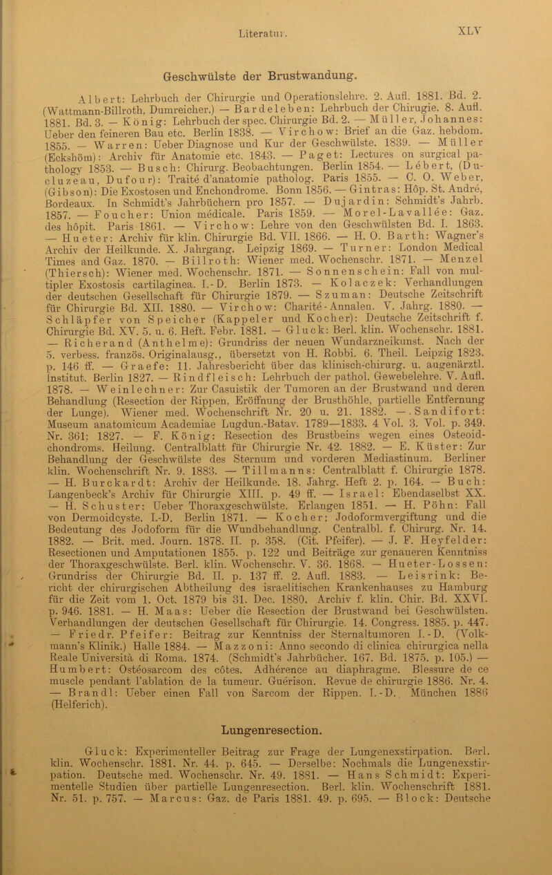 XLY Geschwülste der Brustwandung. Albert: Lehrbuch der Chirurgie und Operationslehre. 2. Aufl. 1881. Bd. 2. (Wattmann-Billroth, Dumreicher.) — Bardeleben: Lehrbuch der Chirugie. 8. Aufl. 1881. Bd. 3. — König: Lehrbuch der spec. Chirurgie Bd. 2. — Mü 11 e r, Johannes: lieber den feineren Bau etc. Berlin 1838. — Virchow: Brief an die Gaz. hebdom. 1855. — Warren: Ueber Diagnose und Kur der Geschwülste. 1839. — Müller (Eckshötn): Archiv für Anatomie etc. 1843. — Pag et:. Lectures on surgical pa- thology 1853. — Busch: Chirurg. Beobachtungen. Berlin 1854. — Lebert, (Du- cluz'eau, Dufour): Traite d’anatomie patholog. Paris 1855. — C. 0. Weber, (Gibson): Die Exostosen und Enchondrome. Bonn 1856. — Gintras: Höp. St. Andre, Bordeaux. In Schmidt’s Jahrbüchern pro 1857. — Dujardin: Schmidt’s Jahrb. 1857. — Foucher: Union medicale. Paris 1859. — Morel-Lavallee: Gaz. des höpit. Paris 1861. — Virchow: Lehre von den Geschwülsten Bd. I. 1863. — Hu et er: Archiv für klin. Chirurgie Bd. VII. 1866. — LI. 0. Barth: Wagners Archiv der Heilkunde. X. Jahi’gang. Leipzig 1869. — Turner: London Medical Times and Gaz. 1870. — Billroth: Wiener med. Wochenschr. 1871. - Menzel (Thiersch): Wiener med. Wochenschr. 1871. — Sonnenschein: Fall von mul- tipler Exostosis cartilaginea. I.-D. Berlin 1873. — Kolaczek: Verhandlungen der deutschen Gesellschaft für Chirurgie 1879. — Szuman: Deutsche Zeitschrift für Chirurgie Bd. XII. 1880. — Virchow: Charite - Annalen. V. Jahrg. 1880. Schlüpfer von Speicher (Kappeier und Kocher): Deutsche Zeitschrift f. Chirurgie Bd. XV. 5. u. 6. Heft. Febr. 1881. - Gluck: Berl. klin. Wochenschr. 1881. — Ri eher and (Anthelme): Grundriss der neuen Wundarzneikunst. Nach der 5. verbess. französ. Originalausg., übersetzt von H. Robbi. 6. Theil. Leipzig 1823. p. 146 ff. — Graefe: 11. Jahresbericht über das klinisch-chirurg. u. augenärztl. Institut. Berlin 1827. — Rindfleisch: Lehrbuch der pathol. Gewebelehre. V. Aufl. 1878. — Wein lech ner: Zur Casuistik der Tumoren an der Brustwand und deren Behandlung (Resection der Rippen, Eröffnung der Brusthöhle, partielle Entfernung der Lunge). Wiener med. Wochenschrift Nr. 20 u. 21. 1882. —.Sandifort: Museum anatomicum Academiae Lugdun.-Batav. 1789—1833. 4 Vol. 3. Vol. p. 349. Nr. 361; 1827. — F. König: Resection des Brustbeins wegen eines Osteoid- chondroms. Heilung. Centralblatt für Chirurgie Nr. 42. 1882. — E. Küster: Zur Behandlung der Geschwülste des Sternum und vorderen Mediastinum. Berliner klin. Wochenschrift Nr. 9. 1883. —• Tillmanns: Centralblatt f. Chirurgie 1878. — H. Burckardt: Archiv der Heilkunde. 18. Jahrg. Heft 2. p. 164. — Buch: Langenbeck’s Archiv für Chirurgie XIII. p. 49 fif. — Israel: Ebendaselbst XX. — H. Schuster: Ueber Thoraxgeschwülste. Erlangen 1851. — H. Polin: Fall von Dermoidcyste. I.-D. Berlin 1871. — Kocher: Jodoformvergiftung und die Bedeutung des Jodoform für die Wundbehandlung. Centralbl. f. Chirurg. Nr. 14. 1882. — Brit. med. Journ. 1878. II. p. 358. (Cit. Pfeifer). — J. F. Hey fei der: Resectionen und Amputationen 1855. p. 122 und Beiträge zur genaueren Kenntniss der Thoraxgeschwülste. Berl. klin. Wochenschr. V. 36. 1868. — Hueter-Lossen: Grundriss der Chirurgie Bd. II. p. 137 ff. 2. Aufl. 1883. — Leisrink: Be- richt der chirurgischen Abtheilung des israelitischen Krankenhauses zu Hamburg für die Zeit vom 1. Oct. 1879 bis 31. Dec. 1880. Archiv f. klin. Chir. Bd. XXVI. p. 946. 1881. — H. Maas: Ueber die Resection der Brustwand bei Geschwülsten. Verhandlungen der deutschen Gesellschaft für Chirurgie. 14. Congress. 1885. p. 447. — Friedr. Pfeifer: Beitrag zur Kenntniss der Sternaltumoren I.-D. (Volk- mann’s Klinik.) Halle 1884. — Mazzoni: Anno secondo di clinica chirurgica nella Reale Universitä di Roma. 1874. (Schmidt’s Jahrbücher. 167. Bd. 1875. p. 105.) — Hu mb er t: Osteosarcom des cötes. Adherence au diaphraguie. Blessure de ce muscle pendant l’ablation de la tumeur. Guerison. Revue de Chirurgie 1886. Nr. 4. — Brandt: Ueber einen Fall von Sarcom der Rippen. I.-D. München 1886 (Helferich). Lungenresection. Gluck: Experimenteller Beitrag zur Frage der Lungenexstirpation. Berl. klin. Wochenschr. 1881. Nr. 44. p. 645. — Derselbe: Nochmals die Lungenexstir- pation. Deutsche med. Wochenschr. Nr. 49. 1881. — Hans Schmidt: Experi- mentelle Studien über partielle Lungenresection. Berl. klin. Wochenschrift 1881. Nr. 51. p. 757. — Marcus: Gaz. de Paris 1881. 49. p. 695. — Block: Deutsche