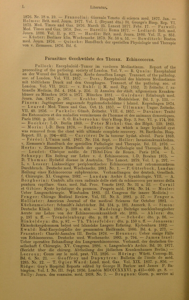 1876. Nr. 18 u. 19. — Franzolini: Giornale Veneto di scienca med. 1877. Jan. — med. Journ. 1877. Vol. I. (Bryant dto.) 8t. George’s Hosp. Rep. YI 1873. Med. lmies and Gaz. 1876. March 25. Lancet 1877. Febr. 17. — Parwell- Med. Times and Gaz. 1878. Dec. — Bacelli: Roma 1877. - Lediard: Brit. med! Journ. 1880. Vol. II. p. 877. — Hardie: Brit. med. Journ. 1880. Vol. II. p 851 — Luster: Berliner Min. Wochenschr. 1879. Nr. 50 u. 51. — Bowditsch: Boston med. Journ. 18/6. Quincke: Handbuch der speciellen Physiologie und Therapie von v. Ziemssen. 1876. Bel. 6. J b 1 Parasitäre Geschwülste des Thorax. Echinococcus. Pollock: Encephaloid - Tumor im vorderen Mediastinum. Report of the proceeding of the patliolog. society of London. Vol. V. — R. Quain: Encephaloid an der Wurzel der linken Lunge, Krebs derselben Lunge. Transact, of the patbolog. soc. of London. Vol. VII. 1857. — Hers., Encephaloid des hinteren Mediastinum mit tödtlichem Druck auf den Oesophagus. Transact. of the patbolog. soc. of London. Vol. VII. 1857. — v. Buhl: 1) M. med. Ztg. 1852. 2) Zeitschr. f. ra- tionelle Medicin. Bd. 4. 1854. p. 356. 8) Annalen der städt. allgemeinen Kranken- häuser zu München 1876 u. 1877. München 1881. — Gairdner: Edinburgh med. Journ. Jan. 1857. p. 585. — Krabbe: Hospital Meddelelser. Bd. 1. p. 131. — Finsen: Jagttagelser angaaende Sygdomsforholdene i Island. Kopenhagen 1874. Leared: Med. Times and. Gaz. Oct. 15. 1857. — Ullmann: Ungar. Zeitschr. VII. 40. 1856. — Packeis: Günsb. Zeitschr. VIII. 6. 1857. — Davaine: Traite des Entozoaires et des maladies vermineuses de Phomme et des animaux domestiques. Paris 1860. p. 350. — S. O. Habersohn: Guy’s Hosp. Rep. 3. Ser. VI. p. 174, 200. — Bo eck er: I.-D. Berlin 1868. — Peter Michel: Gaz. des Höpit. 139. 1863. — Morin: I.-D. Bern 1876. — Southey: Gase in which a large hydatid cyst was removed froni the ehest with ultimate complete recovery. St. Bartholm. Hosp. Report. III. p. 394—402. — Carriere: De la tumeur hydat. alveol. Paris 1868. — Fereol: L’Union med. 1867. Nr. 114. Sept. — Heller: Invasionskrankheiten, v. Ziemssen’s Handbuch der speciellen Pathologie und Therapie. Bd. III. 1876. — Hertz: v. Ziemssen’s Handbuch der speciellen Pathologie und Therapie. Bd. 5. — Leudet: Clinique rnedic. de l’Hötel-Dieu de Rouen. Paris 1874. — L. Schn epp: Ein Beitrag zur Lehre v. d. Echinococcen. I.-D. Breslau 1875. — D. Thomas: Hydatid disease in Australia. The Lancet. 1879. Vol. I. p. 297. — L. v. Lesser: Linksseitiger peripleuritischer Echinococcus mit retromammärem Durchbruch. Deutsche med. Wochenschr. 1881. Nr. 1. — P. Güterbock, Landau: Heilung eines Echinococcus subphrenicus. Verhandlungen der deutsch. Gesellsch. f. Chirurgie. XI. Congress. 1882. — Landau: Archiv f. Gynäkologie. VIII. — A. Borgherini: Contrib. alla cura radicale delle cisti da echinococco per mezzo della puntura capillare. Gazz. med. Ital. Proc. Venete 1882. Nr. 31 u. 32. — Cornil et Gibier: Kyste hydatique du poumon. Progres med. 1884. Nr. 14. — Mosler: Ueber Lungenchirurgie. Wiesbaden 1883. (II. Congress für innere Medicin.) — Fenger: Chicago Medical Review. Vol. III. Nr. 3. 1881. p. 57. — Fenger a. Hollister: American Journal of the medical Sciences for October 1881. — Küchenmeister: Schmidt’s Jahrbücher. Bd. 134. p. 181. Anmerk. 3. — Simon: Deutsche Klinik. 1866. p. 388 u. 404. — Madelung: Beiträge mecklenburgischer Aerzte zur Lehre von der Echinococcenkrankheit etc. 1885. — Ablers: dto. p. 197 u. ff. — Trendelenburg: dto. p. 88 u. ff. — Schede: dto. p. 86. — Hinkelcleyn: dto. p. 87. — Th. Thierfelder: dto. p. 150 u. ff. — Jonassen: Ekinokoksygdommen belyst ved Islandske Laegers Erfaring. Kjobenhavn 1882. — Ewald: Real-Encyclopädie der gesammten Heilkunde. 1880. Bd. 4. p. 277. — Fraentzel: Charite-Annalen III. Berlin 1876. — Heusner: Ueber einige Fälle von Echinococcus. Deutsche med. Wochenschr. 1883. p. 794. — James Irael: Ueber operative Behandlung des Lungenechinococcus. Verhandl. der deutschen Ge- sellschaft f. Chirurgie. XV. Congress. 1886. v. Langenbeck’s Archiv. Bd. 20. 1877. (Bericht über die Chirurg. Abtheilung des jüdischen Krankenhauses Berlin.) — Lecroux: Cours sur le med. prat. VII. 1826. — Höring: Württ. Corresp.-Bl. Bd. 6. Nr. 21. — Geoffroy und Dupuytren: Bulletin de l’ecole de med. 1285. Nr. 12. — T. Ogier Ward: Lond. med. Gaz. Vol. XIX. 1837. p. 856. — Ridge: Guy’s Hospital Reports edited by George H. Barlow and James P. Ba- bington. Vol. I. Nr. III. Sept. 1836. London MDCCCXXXVI. p. 415—660. gr. 8. —- Ba.1 ly: Journ. des connaiss. med. 1888. Nr. 7. — Brugnon: Giorn. p. servire ai