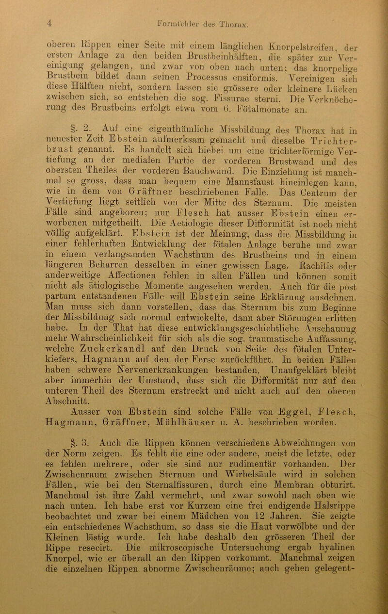 oberen Kippen einer Seite mit einem länglichen Knorpelstreifen, der ersten Anlage zu den beiden Brustbeinhälften, die später zur Ver- einigung gelangen, und zwar von oben nach unten; das knorpelige Brustbein bildet dann seinen Processus ensiformis. Vereinigen sich diese Hälften nicht, sondern lassen sie grössere oder kleinere Lücken zwischen sich, so entstehen die sog. Fissurae sterni. Die Verknöche- rung des Brustbeins erfolgt etwa vom G. Fötalmonate an. §. 2. Auf eine eigenthümliche Missbildung des Thorax hat in neuester Zeit Ebstein aufmerksam gemacht und dieselbe Trichter- brust genannt. Es handelt sich hiebei um eine trichterförmige Ver- tiefung an der medialen Partie der vorderen Brustwand und des obersten Theiles der vorderen Bauchwand. Die Einziehung ist manch- mal so gross, dass man bequem eine Mannsfaust hineinlegen kann, wie in dem von Gr äff n er beschriebenen Falle. Das Centrum der Vertiefung liegt seitlich von der Mitte des Sternum. Die meisten Fälle sind angeboren; nur Flesch hat ausser Ebstein einen er- worbenen mitgetheilt. Die Aetiologie dieser Difformität ist noch nicht völlig aufgeklärt. Ebstein ist der Meinung, dass die Missbildung in einer fehlerhaften Entwicklung der fötalen Anlage beruhe und zwar in einem verlangsamten Wachsthum des Brustbeins und in einem längeren Beharren desselben in einer gewissen Lage. Rachitis oder anderweitige Affectionen fehlen in allen Fällen und können somit nicht als ätiologische Momente angesehen werden. Auch für die post partum entstandenen Fälle will Ebstein seine Erklärung ausdehnen. Man muss sich dann vorstellen, dass das Sternum bis zum Beginne der Missbildung sich normal entwickelte, dann aber Störungen erlitten habe. In der That hat diese entwicklungsgeschichtliche Anschauung mehr Wahrscheinlichkeit für sich als die sog. traumatische Auffassung, welche Zuckerkandl auf den Druck von Seite des fötalen Unter- kiefers, Hagmann auf den der Ferse zurückführt. In beiden Fällen haben schwere Nervenerkrankungen bestanden. Unaufgeklärt bleibt aber immerhin der Umstand, dass sich die Difformität nur auf den unteren Theil des Sternum erstreckt und nicht auch auf den oberen Abschnitt. Ausser von Ebstein sind solche Fälle von Eggel, Flesch, Hagmann, Gräffner, Mühlhäuser u. A. beschrieben worden. §. 3. Auch die Rippen können verschiedene Abweichungen von der Norm zeigen. Es fehlt die eine oder andere, meist die letzte, oder es fehlen mehrere, oder sie sind nur rudimentär vorhanden. Der Zwischenraum zwischen Sternum und Wirbelsäule wird in solchen Fällen, wie bei den Sternalfissuren, durch eine Membran obturirt. Manchmal ist ihre Zahl vermehrt, und zwar sowohl nach oben wie nach unten. Ich habe erst vor Kurzem eine frei endigende Halsrippe beobachtet und zwar bei einem Mädchen von 12 Jahren. Sie zeigte ein entschiedenes Wachsthum, so dass sie die Haut vorwölbte und der Kleinen lästig wurde. Ich habe deshalb den grösseren Theil der Rippe resecirt. Die mikroscopische Untersuchung ergab hyalinen Knorpel, wie er überall an den Rippen vorkommt. Manchmal zeigen die einzelnen Rippen abnorme Zwischenräume; auch gehen gelegent-