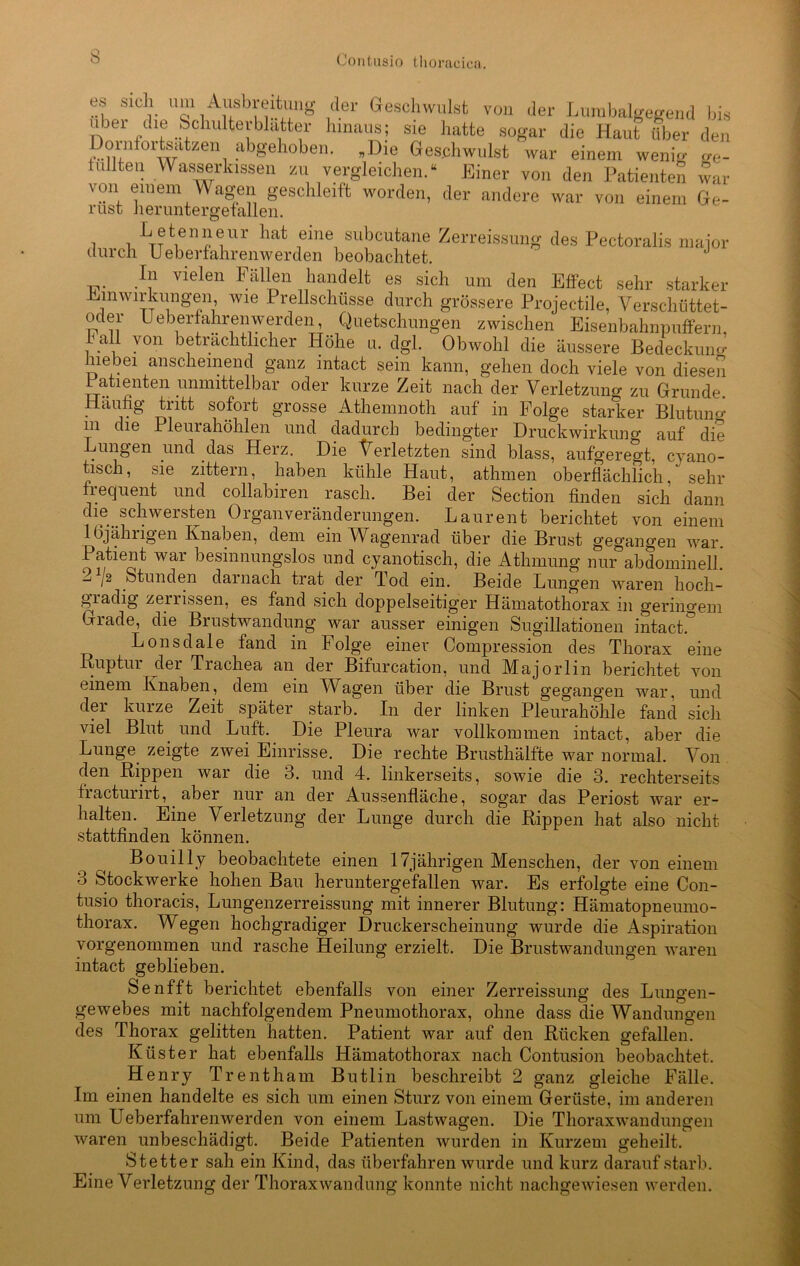 es sich um Ausbreitung der Geschwulst von der Lumbalgegend bis ubei tue Schulterblätter hinaus; sie hatte sogar die Haut über den Dornfortsatzen abgehoben. „Die Geschwulst war einem wenig ge- tullten Wasserlassen zu vergleichen.“ Einer von den Patienten war von einem Wagen geschleift worden, der andere war von einem Ge- rust heruntergefallen. L etenneur hat eine subcutane Zerreissung des Pectoralis maior durch U eberfahrenwerden beobachtet. J In vielen Fällen handelt es sich um den Effect sehr starker Einwirkungen, wie Prellschüsse durch grössere Projeetile, Verschüttet- oder Ueberfahrenwerden Quetschungen zwischen Eisenbahnpuffern, lall von beträchtlicher Höhe u. dgl. Obwohl die äussere Bedeckung hiebei anscheinend ganz intact sein kann, gehen doch viele von diesen Patienten unmittelbar oder kurze Zeit nach der Verletzuno- zu Grunde. Häufig tritt sofort grosse Athemnoth auf in Folge staÄer Blutuno- m die Pleurahöhlen und dadurch bedingter Druckwirkung auf die ungen und das Herz. Die Verletzten sind blass, aufgeregt, cyano- tisch, sie zittern, haben kühle Haut, athmen oberflächlich, sehr frequent und collabiren rasch. Bei der Section finden sich dann die schwersten Organveränderungen. Laurent berichtet von einem 1 (5jährigen Knaben, dem ein4Vagenrad über die Brust gegangen war. Patient war besinnungslos und cyanotisch, die Athmung nur abdominell. 2 j2 Stunden darnach trat der Tod ein. Beide Lungen waren hoch- gradig zerrissen, es fand sich doppelseitiger Hämatothorax in geringem Grade, die Brustwandung war ausser einigen Sugillationen intact.° Lonsdale fand in Folge einer Compression des Thorax eine .Ruptur der Trachea an der Bifurcation, und Majorlm berichtet von einem Knaben, dem ein Wagen über die Brust gegangen war, und der kurze Zeit später starb. In der linken Pleurahöhle fand sich viel Blut und Luft. Die Pleura war vollkommen intact, aber die Lunge zeigte zwei Einrisse. Die rechte Brusthälfte war normal. Von den Rippen war die 3. und 4. linkerseits, sowie die 3. rechterseits fracturirt, aber nur an der Aussenfläche, sogar das Periost war er- halten. Eine Verletzung der Lunge durch die Rippen hat also nicht stattfinden können. Bouilly beobachtete einen 17jährigen Menschen, der von einem 3 Stockwerke hohen Bau heruntergefallen war. Es erfolgte eine Con- tusio thoracis, Lungenzerreissung mit innerer Blutung: Hämatopneumo- thorax. Wegen hochgradiger Druckerscheinung wurde die iVspiration vorgenommen und rasche Heilung erzielt. Die Brustwandungen waren intact geblieben. Senfft berichtet ebenfalls von einer Zerreissung des Lungen- gewebes mit nachfolgendem Pneumothorax, ohne dass die Wandungen des Thorax gelitten hatten. Patient war auf den Rücken gefallen. Küster hat ebenfalls Hämatothorax nach Contusion beobachtet. Henry Trentham Butlin beschreibt 2 ganz gleiche Fälle. Im einen handelte es sich um einen Sturz von einem Gerüste, im anderen um Ueberfahrenwerden von einem Lastwagen. Die Thoraxwandungen waren unbeschädigt. Beide Patienten wurden in Kurzem geheilt. Stetter sah ein Kind, das überfahren wurde und kurz darauf starb. Eine Verletzung der Thoraxwandung konnte nicht nachgewiesen werden.