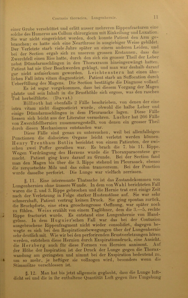 Contusio thoracica. Lungenhernie. einer Grube verschüttet und erlitt ausser mehreren Rippenfracturen eine solche des Humerus am Collum cliirurgicum mit Einkeilung und Luxation. Sie war nicht eingerichtet worden, doch konnte 1 atient den Arm. ge brauchen; es hatte sich eine Nearthrose in ausgiebiger Weise gebildet. Der Verletzte starb viele Jahre später an einem anderen Leiden, und bei der Section ergab sich zu unserem grossen Erstaunen, dass das Zwerchfell einen Riss hatte, durch den sich ein grosser Theil der Leber nebst Dünndarmschlingen in den Thoraxraum hineingezwängt hatten. Patient hat nie über Beschwerden geklagt, und man war deshalb darauf gar nicht aufmerksam geworden. Leichtenstern hat einen ähn- lichen Fall intra vitam diagnosticirt. Patient starb an Suffocation durch TJeberfüllung des Magens. Die Section bestätigte die Diagnose vollauf. Es ist°sogar vorgekommen, dass bei diesem Vorgang der Magen platzte und sein Inhalt in die Brusthöhle sich ergoss, was den raschen Tod herbeiführte. (Davat.) Billrotli hat ebenfalls 2 Fälle beschrieben, von denen der eine intra vitam nicht diagnosticirt wurde, obwohl die halbe Lebei und einige Dünndarmschlingen in dem Pleurasacke lagen. Diese Fälle Hessen sich leicht aus der Literatur vermehren. Lacher hat 26G Fälle von Zwerchfellhernien zusammengestellt, von denen ein grosser Theil durch diesen Mechanismus entstanden war. Diese Fälle sind genau zu untersuchen, weil bei allenfallsigen Punctionen die dislocirten Organe leicht verletzt werden können. Henry Trentham Butlin berichtet von einem Patienten, der zwi- schen zwei Puffer geratlien war. Es brach die 7. bis 11. Rippe. Wegen Verdrängung des Herzens wurde die Thoraxparacentese ge- macht. Patient ging kurz darauf zu Grunde. Bei der Section fand man den Magen bis über die 3. Rippe stehend im Pleurasack, ebenso die zerquetschte Milz und das colon transversum. Bei der Punction wurde dasselbe perforirt. Die Lunge war vielfach zerrissen. §.11. Eine interessante Thatsache ist das Zustandekommen von Lungenhernien ohne äussere Wunde. In dem von Wahl berichteten Fall waren die 2. und 3. Rippe gebrochen und die Hernie trat erst einige Zeit nach der Verletzung in Folge starker Hustenstösse auf. Sie war sehr schmerzhaft, Patient vertrug keinen Druck. Sie ging spontan zurück, die Bruchpforte, eine etwa groschengrosse Oeffnung, war später noch zu fühlen. Weiss erzählt von einem Taglöhner, dem die 3.—5. rechte Rippe fracturirt wurde. Es entstand eine Lungenhernie von Hand- grösse. In dem Hugnier’schen Fall war das bei der Contusion ausgebrochene Rippenfragment nicht wieder consolidirt, dagegen be- wegte es sich bei den Respirationsbewegungen über der Lungenhernie sehr deutlich mit. Wie wir bei den perforirenden Brustverletzungen hören werden, entstehen diese Hernien durch Exspirationsdruck, eine Ansicht, die Herzberg auch für diese Formen von Hernien annimmt. Aut der Höhe der Inspiration ist der Druck der Lunge gegen die Thorax- wandung am geringsten und nimmt bei der Exspiration bedeutend zu. um so mehr, je heftiger sie vollzogen wird, besonders wenn die Stimmritze verschlossen ist. §. 12. Man hat bis jetzt allgemein geglaubt, dass die Lunge luft- dicht sei und die in ihr enthaltene Quantität Luft gegen ihre Umgebung