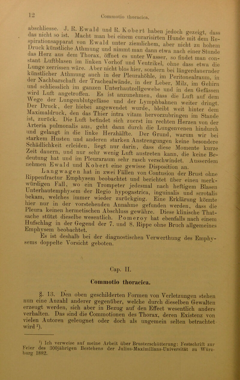 abschliesse. J R Ewald und R. Kobert haben jedoch gezeM dass das nicht so ist Macht man bei einem curarisirten Hunde mit dem r“ spirataonsapparat von Ewald unter ziemlichem, aber nicht zu hohem das11Herz‘insC V “’-ff man dann etwa nach einer Stunde stant T uftb Thorax, öffnet es unter Wasser, so findet man con- fnnLL ftb 1.m ln,]ieu Vo;'hof nnd Ventrikel, ohne dass etwa die ^lllsf,? 'vare- Abf !lictlfc Wo« hier, sondern bei längerdauernder de, ’with TT T ,der Plemahöhle, im Peritonealraum, in dei Nachbarschaft der 1 rachealwände, in der Leber, Milz, im Gehirn nnd schliesslich im ganzen Unterhautzellgewebe und in den Gefässen wld Lüift ^getroffen. Es lst anzunehmen, dass die Luft auf dem V\ ege der Lungenblutgefässe und der Lymphbahnen weiter dringt. Dei Diuck, der hiebei angewendet wurde, bleibt weit hinter dem Maximaldruck den das Thier mtra vitam hervorzubringen im Stande ist zuruck Die Luft befindet sich zuerst im rechten Herzen von der Artena pulmonalis aus, geht dann durch die Lungenvenen hindurch und gelangt m die linke Herzhälfte. Der Grund, warum wir bei starkem Husten und anderen starken Anstrengungen keine besondere Schädlichkeit erleiden, hegt nur darin, dass diese Momente kurze /.eit dauern und nur sehr wenig Luft austreten kann, die keine Be- deutung hat und im Pleuraraum sehr rasch verschwindet. Ausserdem nehmen Ewald und Kobert eine gewisse Disposition an. Lang wagen hat in zwei Fällen von Contusion der Brust ohne iuppenfractur Emphysem beobachtet und berichtet über einen merk- würdigen Fall, wo ein Trompeter jedesmal nach heftigem Blasen Unterhautemphysem der Regio hypogastrica, inguinalis und scrotalis bekam, welches immer wieder zurückging. Eine Erklärung könnte hier nur m der vorstehenden Annahme gefunden werden, dass die Ileura keinen hermetischen Abschluss gewähre. Diese klinische That- sache stützt dieselbe wesentlich. Pomeroy hat ebenfalls nach einem Hufschlag m der Gegend der 7. und 8. Rippe ohne Bruch allgemeines Emphysem beobachtet. Es ist deshalb bei der diagnostischen Verwerthung des Empliv- sems doppelte Vorsicht geboten. Cap. II. Commotio thoracica. §. 13. Den oben geschilderten Formen von Verletzungen stehen nun eine Anzahl anderer gegenüber, welche durch dieselben Gewalten ei zeugt werden, sich aber in Bezug auf den Effect wesentlich anders \erhalten. Das sind die Commotionen des Thorax, deren Existenz von vielen Autoren geleugnet oder doch als ungemein selten betrachtet wird x). J) Ich verweise auf meine Arbeit über Brusterschiitterung': Festschrift zur Feier des 30Qjährigen Bestehens der Julius-Maximilians-Universität zu Würz- burg 1882.