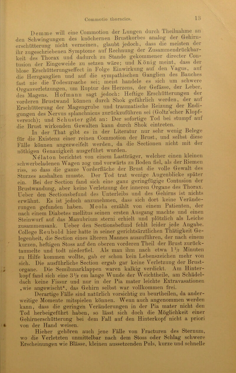 Demme will eine Commotion der Lungen durch T lieh nähme, an den Schwingungen des knöchernen Brustkorbes analog der Gehirn- erschütterung nicht verneinen, glaubt jedoch, dass die meisten der ihr zuo-eschriebenen Symptome auf Rechnung der Zusammendrückbar- keit cfes Thorax und dadurch zu Stande gekommener directer C011- tusion der Eingeweide zu setzen wäre; und König meint, dass der blose Erschütterungseffect in Folge Einwirkung aut den Vagus, aut die Herzganglien und auf die sympathischen Ganglien des Bauches fast nie die Todesursache sei; meist handele es sich um schwere 0l'o-aiiVerletzungen, um Ruptur des Herzens, der Gefässe, der Leber, des°Magens. Hofmann sagt jedoch: Heftige Erschütterungen der vorderen Brustwand können durch Shok gefährlich werden, dei auf Erschütterung der Magengrube und traumatische Reizung der Endi- gungen des Nervus splanehnicus zurückzuführen sei (Goltz’scher Klopf- versuch); und Schuster gibt an: Der sofortige Tod bei stumpf auf die Brust wirkenden Gewalten kann durch Shok eintreten. In der Tliat gibt es in der Literatur nur sehr wenig Belege für die Existenz einer reinen Commotion der Brust, und selbst diese Fälle können angezweifelt werden, da die Sectionen nicht mit der nöthigen Genauigkeit ausgeführt wurden. Nelaton berichtet von einem Lastträger, welcher einen kleinen schwerbeladenen Wfigen zog und vorwärts zu Boden fiel, als dei Riemen riss, so dass die ganze Vorderfläche der Brust die volle Gewalt des Sturzes aushalten musste. Der Tod trat wenige Augenblicke später ein. Bei der Section fand sich eine ganz geringfügige Contusion der Brustwandung, aber keine Verletzung der inneren Organe des Thorax. Ueber den Sectionsbefund des Unterleibs und des Gehirns ist nichts erwähnt. Es ist jedoch anzunehmen, dass sich dort keine Verände- rungen gefunden haben. Meola erzählt von einem Patienten, der nach einem Diabetes mellitus seinen ersten Ausgang machte und einen Steinwurf auf das M.anubrium sterni erhielt und plötzlich als Leiche zusammensank. Ueber den Sectionsbefund fehlt leider jede Angabe. College Reubold hier hatte in seiner gerichtsärztlichen Thätigkeit Ge- legenheit, die Section eines älteren Mannes auszuführen, der nach einem kurzen, heftigen Stoss auf den oberen vorderen Theil der Brust zurück- taumelte und todt niederfiel. Als man ihm nach etwa 1A/2 Minuten zu Hilfe kommen wollte, gab er schon kein Lebenszeichen mehr von sich. Die ausführliche Section ergab gar keine Verletzung der Brust- organe. Die Semilunarklappen waren kalkig verdickt. Am Hinter- kopf fand sich eine 3x/2 cm lange Wunde der Weichtheile, am Schädel- dach keine Fissur und nur in der Pia mater leichte Extravasationen „wie angewischt“, das Gehirn selbst war vollkommen frei. Derartige Fälle sind natürlich vorsichtig zu beurtheilen, da ander- weitige Momente mitspielen können. Wenn auch angenommen werden kann, dass die geringen Veränderungen in der Pia mater nicht den Tod herbeigeführt haben, so lässt sich doch die Möglichkeit einer Gehirnerschütterung bei dem Fall auf den Hinterkopf nicht a priori von der Hand weisen. Hieher gehören auch jene Fälle von Fracturen des Sternum, wo die Verletzten unmittelbar nach dem Stoss oder Schlag schwere Erscheinungen wie Blässe, kleinen aussetzenden Puls, kurze und schnelle