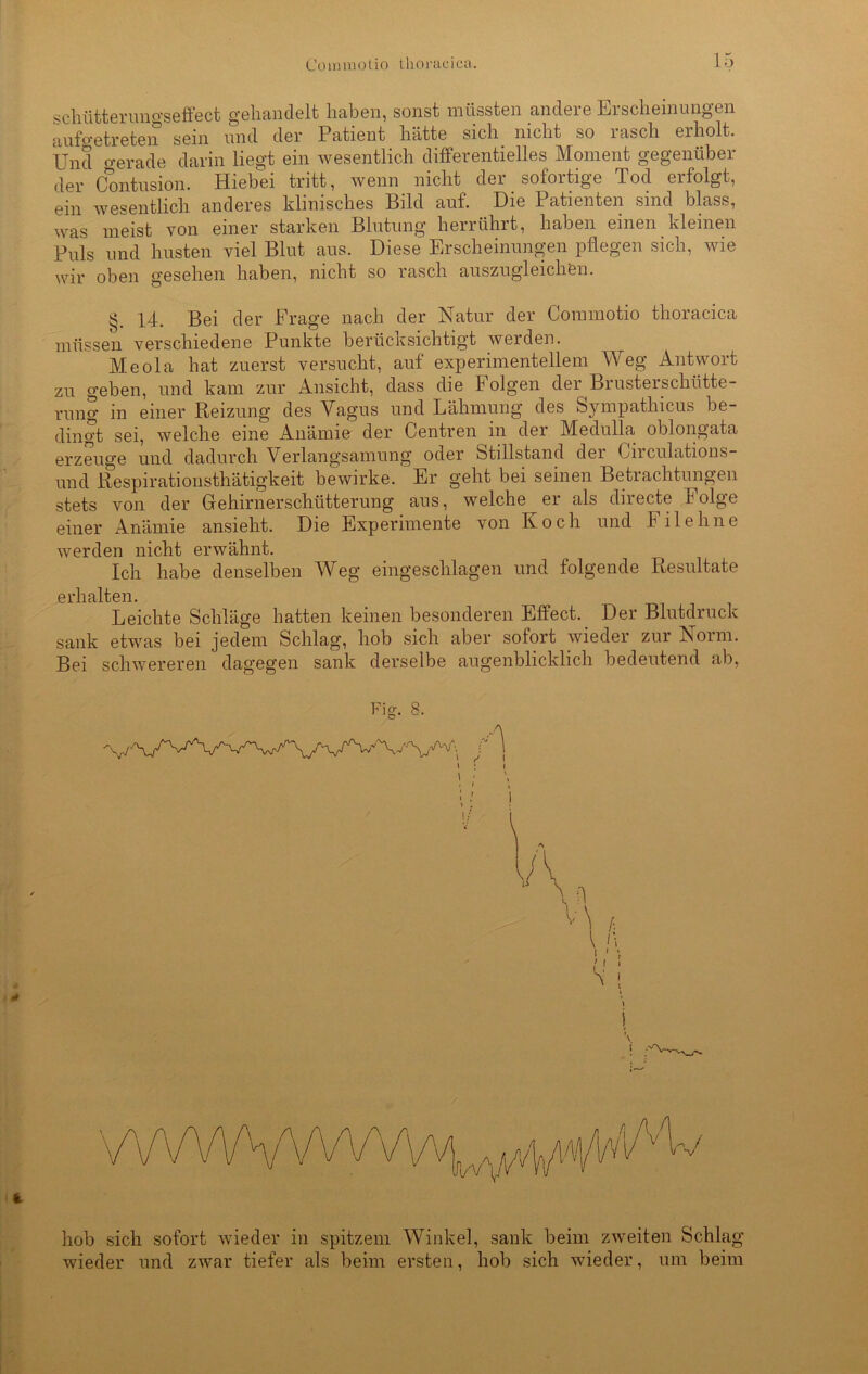 schütterungseffect gehandelt haben, sonst müssten andere Erscheinungen aufo-etreten sein und der Patient hätte sich nicht so rasch erholt. Und o-erade darin liegt ein wesentlich differentielles Moment gegenüber der Contusion. Hiebei tritt, wenn nicht der sofortige Tod erfolgt, ein wesentlich anderes klinisches Bild auf. Die Patienten sind blass, was meist von einer starken Blutung herrührt, haben einen kleinen Puls und husten viel Blut aus. Diese Erscheinungen pflegen sich, wie wir oben gesehen haben, nicht so rasch auszugleichen. §. 14. Bei der Präge nach der Natur der Commotio thoracica müssen verschiedene Punkte berücksichtigt werden. Meola hat zuerst versucht, auf experimentellem Weg Antwort zu geben, und kam zur Ansicht, dass die Folgen der Brusterschütte- rung in einer Reizung des Vagus und Lähmung des Sympathicus be- dingt sei, welche eine Anämie der Centren in der Medulla oblongata erzeuge und dadurch Verlangsamung oder Stillstand der Oirculations- und Respirationsthätigkeit bewirke. ' Er geht bei seinen Betrachtungen stets von der Gehirnerschütterung aus, welche er als directe Folge einer Anämie ansieht. Die Experimente von Koch und Filehne werden nicht erwähnt. Ich habe denselben Weg eingeschlagen und folgende Resultate erhalten. Leichte Schläge hatten keinen besonderen Effect. Der Blutdruck sank etwas bei jedem Schlag, hob sich aber sofort wieder zur Norm. Bei schwereren dagegen sank derselbe augenblicklich bedeutend ab, Fig. 8. \ : i 1 ■ • * • : / i ■> \ hob sich sofort wieder in spitzem Winkel, sank beim zweiten Schlag wieder und zwar tiefer als beim ersten, hob sich wieder, um beim