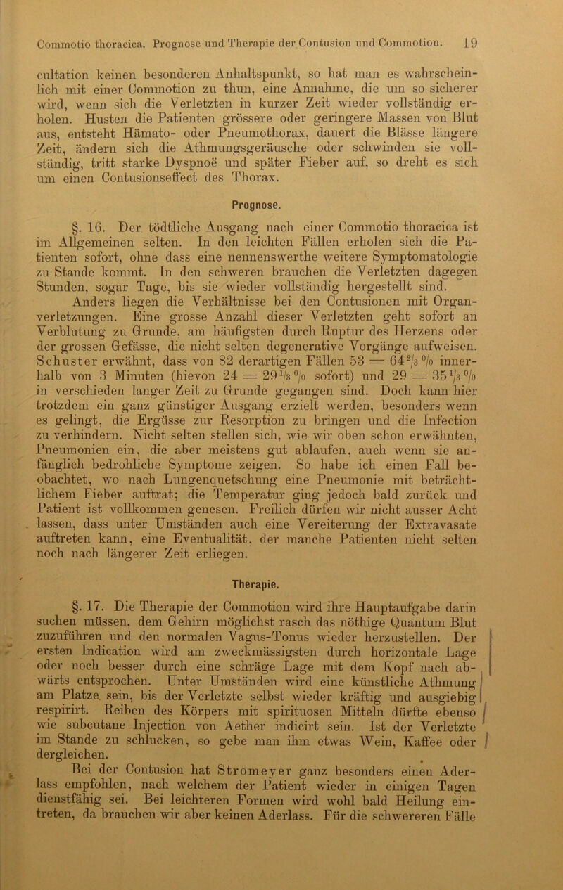 cultation keinen besonderen Anhaltspunkt, so hat man es wahrschein- lich mit einer Commotion zu thun, eine Annahme, die um so sicherer wird, wenn sich die Verletzten in kurzer Zeit wieder vollständig er- holen. Husten die Patienten grössere oder geringere Massen von Blut aus, entsteht Hämato- oder Pneumothorax, dauert die Blässe längere Zeit, ändern sich die Athmungsgeräusche oder schwinden sie voll- ständig, tritt starke Dyspnoe und später Fieber auf, so dreht es sich um einen Contusionseffect des Thorax. Prognose. §. 16. Der tödtliche Ausgang nach einer Commotio thoracica ist im Allo-emeinen selten. In den leichten Fällen erholen sich die Pa- o tienten sofort, ohne dass eine nennenswerthe weitere Symptomatologie zu Stande kommt. In den schweren brauchen die Verletzten dagegen Stunden, sogar Tage, bis sie wieder vollständig hergestellt sind. Anders liegen die Verhältnisse bei den Contusionen mit Organ- verletzungen. Eine grosse Anzahl dieser Verletzten geht sofort an Verblutung zu Grunde, am häufigsten durch Ruptur des Herzens oder der grossen Gefässe, die nicht selten degenerative Vorgänge aufweisen. Schuster erwähnt, dass von 82 derartigen Fällen 53 = 642/3°/o inner- halb von 3 Minuten (hievon 24 — 29 x/3 °/o sofort) und 29 = 351j'A °/o in verschieden langer Zeit zu Grunde gegangen sind. Doch kann hier trotzdem ein ganz günstiger Ausgang erzielt werden, besonders wenn es gelingt, die Ergüsse zur Resorption zu bringen und die Infection zu verhindern. Nicht selten stellen sich, wie wir oben schon erwähnten, Pneumonien ein, die aber meistens gut ablaufen, auch wenn sie an- fänglich bedrohliche Symptome zeigen. So habe ich einen Fall be- obachtet, wo nach Lungenquetschung eine Pneumonie mit beträcht- lichem Fieber auftrat; die Temperatur ging jedoch bald zurück und Patient ist vollkommen genesen. Freilich dürfen wir nicht ausser Acht lassen, dass unter Umständen auch eine Vereiterung der Extravasate auftreten kann, eine Eventualität, der manche Patienten nicht selten noch nach längerer Zeit erliegen. Therapie. §. 17. Die Therapie der Commotion wird ihre Hauptaufgabe darin suchen müssen, dem Gehirn möglichst rasch das nöthige Quantum Blut zuzuführen und den normalen Vagus-Tonus wieder herzustellen. Der ersten Indication wird am zweckmässigsten durch horizontale Lage oder noch besser durch eine schräge Lage mit dem Kopf nach ab- wärts entsprochen. Unter Umständen wird eine künstliche Athmung am Platze sein, bis der Verletzte selbst wieder kräftig und ausgiebig respirirt. Reiben des Körpers mit spirituosen Mitteln dürfte ebenso j wie subcutane Injection von Aether indicirt sein. Ist der Verletzte im Stande zu schlucken, so gebe man ihm etwas Wein, Kaffee oder j dergleichen. Bei der Contusion hat Stromeyer ganz besonders einen Ader- lass empfohlen, nach welchem der Patient wieder in einigen Tagen dienstfähig sei. Bei leichteren Formen wird wohl bald Heilung ein- treten, da brauchen wir aber keinen Aderlass. Für die schwereren Fälle