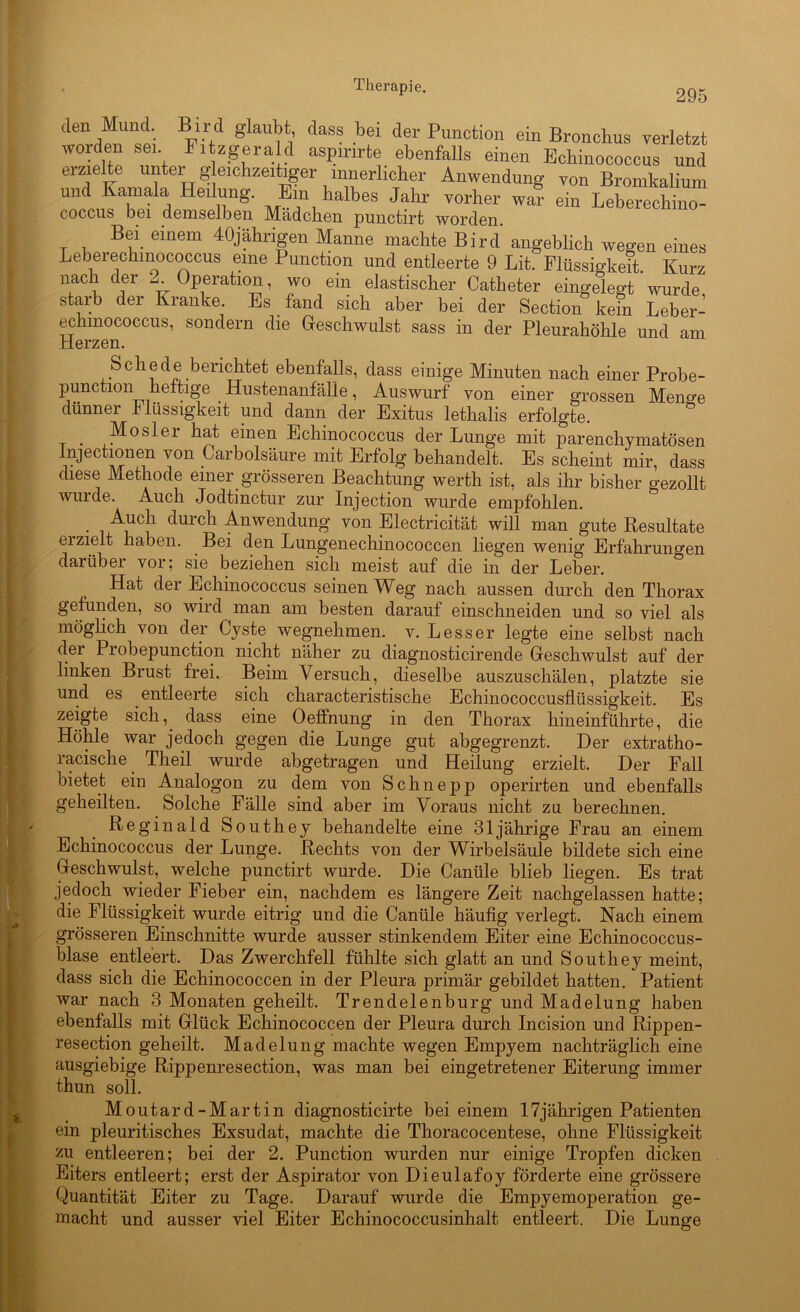 295 den Mund. Bird glaubt, dass bei der Punction ein Bronchus verletzt worden sei. Fitzgerald aspmrte ebenfalls einen Echinococcus und erzielte unter gleichzeitiger innerlicher Anwendung von Bromkalium und Kamala Heilung. Ein halbes Jahr vorher war ein Leberechino- coccus bei demselben Mädchen punctirt worden. Bei einem 40jährigen Manne machte Bird angebhch wegen eines Leberechinococcus eine Punction und entleerte 9 Lit. Flüssigkeit. Kurz nach der Operation, wo ein elastischer Catheter eingelegt wurde starb der Kranke. Es _ fand sich aber bei der Section kein Leber- echmococcus, sondern die Geschwulst sass in der Pleurahöhle und am Herzen. Schede berichtet ebenfalls, dass einige Minuten nach einer Probe- punction .heftige Hustenanfälle, Auswurf von einer grossen Meno-e diinnei 4 Bissigkeit und dann der Exitus lethalis erfolgte. _ Mosler hat einen Echinococcus der Lunge mit parenchymatösen Injectionen von Carbolsäure mit Erfolg behandelt. Es scheint mir, dass diese Methode einer grösseren Beachtung werth ist, als ihr bisher gezollt wui de. Auch Jodtinctur zur Injection wurde empfohlen. • c^urch Anwendung von Electricität will man gute Resultate erzielt haben. Bei den Lungenechinococcen liegen wenig Erfahrungen darüber vor; sie beziehen sich meist auf die in der Leber. Hat der Echinococcus seinen Weg nach aussen durch den Thorax gefunden, so wird man am besten darauf einschneiden und so viel als möglich von der Cyste wegnehmen, v. Lesser legte eine selbst nach der Probepunction nicht näher zu diagnosticirende Geschwulst auf der linken Brust frei. Beim Versuch, dieselbe auszuschälen, platzte sie und es entleerte sich characteristische Echinococcusflüssigkeit. Es zeigte sich, dass eine OefFnung in den Thorax hineinführte, die Höhle war jedoch gegen die Lunge gut abgegrenzt. Der extratho- racische Theil wurde abgetragen und Heilung erzielt. Der Fall bietet ein Analogon zu dem von Schn epp operirten und ebenfalls geheilten. Solche Fälle sind aber im Voraus nicht zu berechnen. Reginald Southey behandelte eine 31jährige Frau an einem Echinococcus der Lunge. Rechts von der Wirbelsäule bildete sich eine Geschwulst, welche punctirt wurde. Die Canüle blieb liegen. Es trat jedoch wieder Fieber ein, nachdem es längere Zeit nachgelassen hatte; die Flüssigkeit wurde eitrig und die Canüle häufig verlegt. Nach einem grösseren Einschnitte wurde ausser stinkendem Eiter eine Echinococcus- blase entleert. Das Zwerchfell fühlte sich glatt an und Southey meint, dass sich die Echinococcen in der Pleura primär gebildet hatten. Patient war nach 3 Monaten geheilt. Trendelenburg und Madelung haben ebenfalls mit Glück Echinococcen der Pleura durch Incision und Rippen- resection geheilt. Madelung machte wegen Empyem nachträglich eine ausgiebige Rippenresection, was man bei eingetretener Eiterung immer thun soll. Moutard-Martin diagnosticirte bei einem 17jährigen Patienten ein pleuritisches Exsudat, machte die Thoracocentese, ohne Flüssigkeit zu entleeren; bei der 2. Punction wurden nur einige Tropfen dicken Eiters entleert; erst der Aspirator von Dieulafoy förderte eine grössere Quantität Eiter zu Tage. Darauf wurde die Empyemoperation ge- macht und ausser viel Eiter Echinococcusinhalt entleert. Die Lunsre