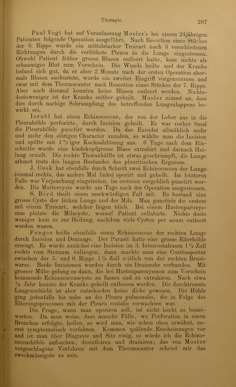 Paul Vogt hat auf Veranlassung Mosler’s bei einem 24jährigen Patienten folgende Operation ausgeführt. Nach Resection eines Stückes der 6. Rippe wurde ein mittelstarker Troicart nach 3 verschiedenen Richtungen durch die verlöthete Pleura in die Lunge eingestossen. Obwohl Patient früher grosse Blasen entleert hatte, kam nichts als schaumiges Blut zum Vorschein. Die Wunde heilte und der Kranke befand sich gut, da er aber 2 Monate nach der ersten Operation aber- mals Blasen aushustete, wurde ein zweiter Eingriff vorgenommen und zwar mit dem Thermocauter nach Resection eines Stückes der 7. Rippe. Aber auch diesmal konnten keine Blasen entleert werden. Nichts- destoweniger ist der Kranke seither geheilt. Mosler nimmt an, dass dies durch narbige Schrumpfung des betreffenden Lungenlappens be- wirkt sei. Israel hat einen Echinococcus, der von der Leber aus in die Pleurahöhle perforirte, durch Incision geheilt. Es war vorher 8mal die Pleurahöhle punctirt worden. Da das Exsudat allmählich mehr und mehr den eitrigen Character annahm, so wählte man die Incision und spülte mit 1 °/o iger Kochsalzlösung aus. 6 Tage nach dem Ein- schnitte wurde eine kindskopfgrosse Blase extrahirt und darnach Hei- lung erzielt. Die rechte Thoraxhälfte ist etwas geschrumpft, die Lunge athmet trotz des langen Bestandes des pleuritischen Ergusses. J. Cook hat ebenfalls durch Schnitt zwei Echinococcen der Lunge (einmal rechts, das andere Mal links) operirt und geheilt. Im letzteren Palle war Verjauchung eingetreten, im ersteren vergeblich punctirt wor- den. Die Muttercyste wurde am Tage nach der Operation ausgestossen. S. Bird theilt einen merkwürdigen Fall mit. Es bestand eine grosse Cyste der linken Lunge und der Milz. Man punctirte die erstere mit einem Troicart, welcher liegen blieb. Bei einem Hustenparoxys- mus platzte die Milzcyste, worauf Patient collabirte. Nichts desto weniger kam es zur Heilung, nachdem viele Cysten per anum entleert worden waren. Fenger heilte ebenfalls einen Echinococcus der rechten Lunge durch Incision und Drainage. Der Parasit hatte eine grosse Eiterhöhle erzeugt. Es wurde zunächst eine Incision im 3. Intercostalraum 1 x/2 Zoll rechts vom Sternum vollzogen, dann machte man eine Contraapertur zwischen der 5. und 6. Rippe 1 V2 Zoll seitlich von der rechten Brust- warze. Beide Incisionen wurden durch ein Drainrohr verbunden. Mit grosser Mühe gelang es dann, die bei Hustenparoxysmen zum Vorschein kommende Echinococcuscyste zu fassen und zu extrahiren. Nach etwa 1j‘k Jahr konnte der Kranke geheilt entlassen werden. Die durchtrennte Lungenschicht ist aber entschieden keine dicke gewesen. Die Höhle ging jedenfalls bis nahe an die Pleura pulmonalis, die in Folge des Eiterungsprocesses mit der Pleura costalis verwachsen war. Die Frage, wann man operiren soll, ist nicht leicht zu beant- worten. Da man weiss, dass manche Fälle, wo Perforation in einen Bronchus erfolgte, heilen, so wird man, wie schon oben erwähnt, zu- erst symptomatisch verfahren. Kommen quälende Erscheinungen vor und ist man über Diagnose und Sitz einig, so würde ich die Echino- coccushöhle aufsuchen, desinficiren und drainiren; das von Mosler vorgeschla^ene Verfahren mit dem Thermocauter scheint mir das zweckmässisrste zu sein.