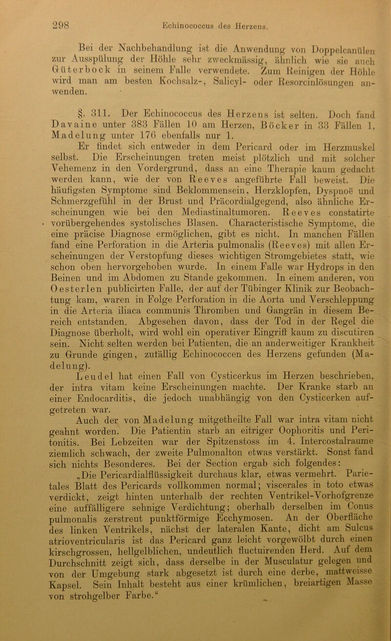 Bei der Nachbehandlung ist die Anwendung von Doppelcanülen zur Ausspülung der Höhle sehr zweckmässig, ähnlich wie sie auch Güterbock in seinem Falle verwendete. Zum Reinigen der Höhle wird man am besten Kochsalz-, Salicyl- oder Resorcinlösungen an- wenden. §. 311. Der Echinococcus des Herzens ist selten. Doch fand Davaine unter 383 Fällen 10 am Herzen, Böcker in 33 Fällen 1, Madelung unter 176 ebenfalls nur 1. Er findet sich entweder in dem Pericard oder im Herzmuskel selbst. Die Erscheinungen treten meist plötzlich und mit solcher Vehemenz in den Vordergrund, dass an eine Therapie kaum gedacht werden kann, wie der von Reeves angeführte Fall beweist. Die häufigsten Symptome sind Beklommensein, Herzklopfen, Dyspnoe und Schmerzgefühl in der Brust und Präcordialgegend, also ähnliche Er- scheinungen wie bei den Mediastinaltumoren. Reeves constatirte • vorübergehendes systolisches Blasen. Characteristische Symptome, die eine präcise Diagnose ermöglichen, gibt es nicht. In manchen Fällen fand eine Perforation in die Arteria pulmonalis (Reeves) mit allen Er- scheinungen der Verstopfung dieses wichtigen Stromgebietes statt, wie schon oben hervorgehoben wurde. In einem Falle war Hydrops in den Beinen und im Abdomen zu Stande gekommen. In einem anderen, von Oesterlen publicirten Falle, der auf der Tübinger Klinik zur Beobach- tung kam, waren in Folge Perforation in die Aorta und Verschleppung in die Arteria iliaca communis Thromben und Gangrän in diesem Be- reich entstanden. Abgesehen davon, dass der Tod in der Regel die Diagnose überholt, wird wohl ein operativer Eingriff kaum zu discutiren sein. Nicht selten werden bei Patienten, die an anderweitiger Krankheit zu Grunde gingen, zufällig Echinococcen des Herzens gefunden (Ma- delung). Leudel hat einen Fall von Cysticerkus im Herzen beschrieben, der intra vitam keine Erscheinungen machte. Der Kranke starb an einer Endocarditis, die jedoch unabhängig von den Cysticerken auf- getreten war. Auch der von Madelung mitgetheilte Fall war intra vitam nicht geahnt worden. Die Patientin starb an eitriger Oophoritis und Peri- tonitis. Bei Lebzeiten war der Spitzenstoss im 4. Intercostalraume ziemlich schwach, der zweite Pulmonalton etwas verstärkt. Sonst fand sich nichts Besonderes. Bei der Section ergab sich folgendes: „Die Pericardialflüssigkeit durchaus klar, etwas vermehrt. Parie- tales Blatt des Pericards vollkommen normal; viscerales in toto etwas verdickt, zeigt hinten unterhalb der rechten Ventrikel-! orhofgrenze eine auffälligere sehnige Verdichtung; oberhalb derselben im Conus pulmonalis zerstreut punktförmige Ecchymosen. An der Oberfläche des linken Ventrikels, nächst der lateralen Kante, dicht am Sulcus atrioventricularis ist das Pericard ganz leicht vorgewölbt durch einen kirschgrossen, hellgelblichen, undeutlich fluctuirenden Herd. Auf dem Durchschnitt zeigt sich, dass derselbe in der Musculatur gelegen und von der Umgebung stark abgesetzt ist durch eine derbe, mattweisse Kapsel. Sein Inhalt besteht aus einer krümlichen, breiartigen Masse von strohgelber Farbe.“
