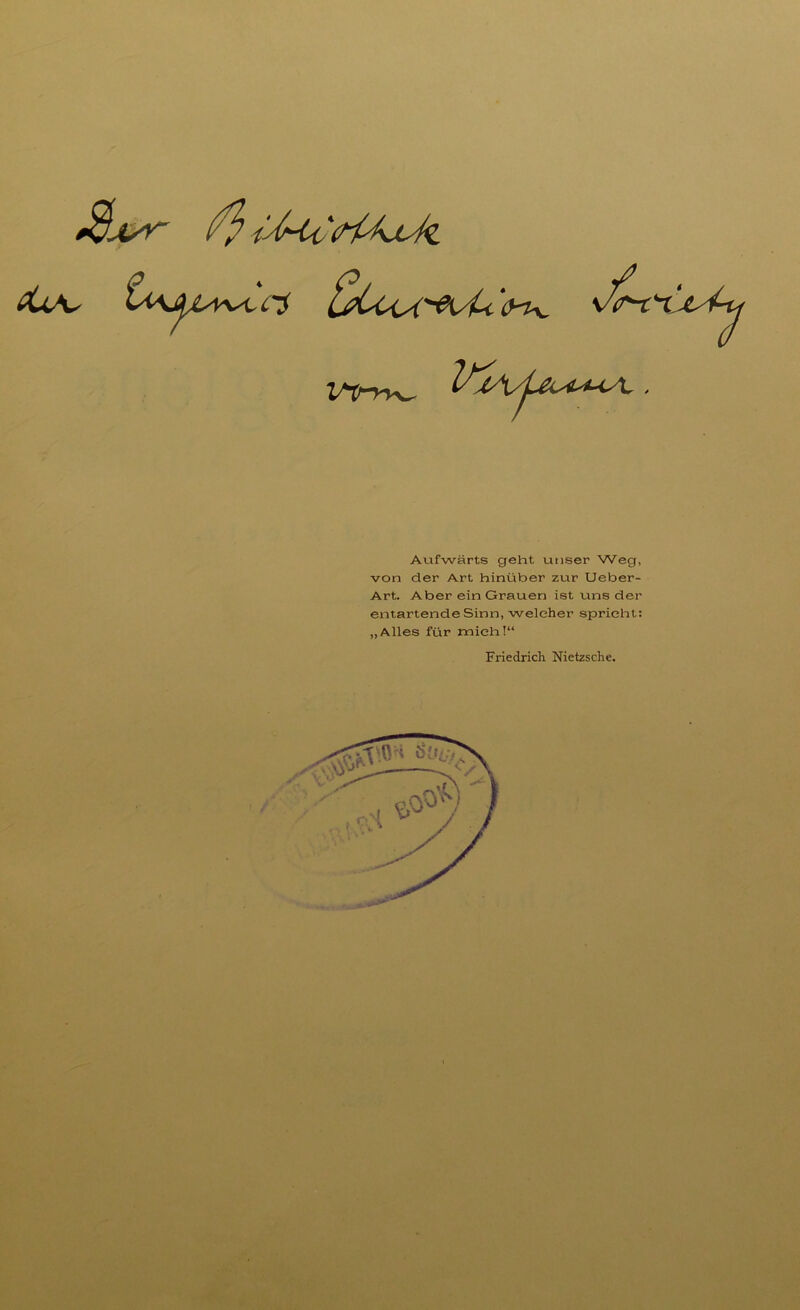 rs vU '<yiv v^rY VjA Aufwärts geht unser Weg, von der Art hinüber zur Ueber- Art. Aber ein Grauen ist uns der entartende Sinn, welcher spricht: „Alles für mich!“ Friedrich Nietzsche.