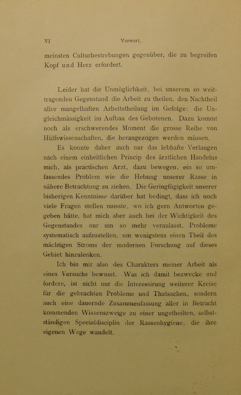 meinsten Culturbestrebungen gegenüber, die zu begreifen Kopf und Herz erfordert. Leider hat die Unmöglichkeit, bei unserem so weit- tragenden Gegenstand die Arbeit zu theilen, den Nachtheil aller mangelhaften Arbeitstheilung im Gefolge: die Un- gleichmässigkeit im Aufbau des Gebotenen. Dazu kommt noch als erschwerendes Moment die grosse Reihe von Hülfswissenschaften, die herangezogen werden müssen. Es konnte daher auch nur das lebhafte Verlangen nach einem einheitlichen Princip des ärztlichen Handelns mich, als practischen Arzt, dazu bewegen, ein so um- fassendes Problem wie die Hebung unserer Rasse in nähere Betrachtung zu ziehen. Die Geringfügigkeit unserer bisherigen Kenntnisse darüber hat bedingt, dass ich noch viele Fragen stellen musste, wo ich gern Antworten ge- geben hätte, hat mich aber auch bei der Wichtigkeit des Gegenstandes nur um so mehr veranlasst, Probleme systematisch aufzustellen, um wenigstens einen Theil des mächtigen Stroms der modernen Forschung auf dieses Gebiet hinzulenken. Ich bin mir also des Charakters meiner Arbeit als eines Versuchs bewusst. Was ich damit bezwecke und fordere, ist nicht nur die Interessirung weiterer Kreise für die gebrachten Probleme und Thatsachen, sondern auch eine dauernde Zusammenfassung aller in Betracht kommenden Wissenszweige zu einer ungetheilten, selbst- ständigen Specialdisciplin der Rassenhygiene, die ihre eigenen Wege wandelt.