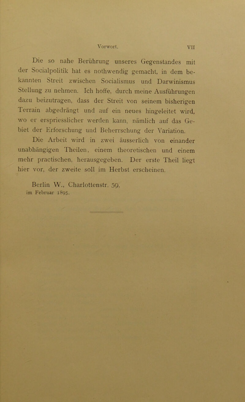 Die so nahe Berührung unseres Gegenstandes mit der Socialpolitik hat es nothwendig gemacht, in dem be- kannten Streit zwischen Socialismus und Darwinismus Stellung zu nehmen. Ich hofte, durch meine Ausführungen dazu beizutragen, dass der Streit von seinem bisherigen Terrain abgedrängt und auf ein neues hingeleitet wird, wo er erspriesslicher werden kann, nämlich auf das Ge- biet der Erforschung und Beherrschung der Variation. Die Arbeit wird in zwei äusserlich von einander unabhängigen Theilen, einem theoretischen und einem mehr practischen, herausgegeben. Der erste Theil liegt hier vor, der zweite soll im Herbst erscheinen. Berlin W., Charlottenstr. 59, im Februar 1895.