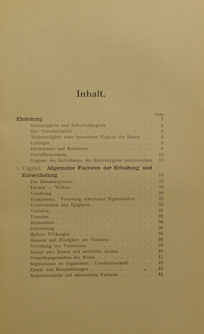 Inhalt. Seite Einleitung 1 Rassenhygiene und Individualhygiene 1 Ihre Verschiedenheit 3 Nothwendigheit einer besonderen Hygiene der Rassen . . 4 Lykurgus 5 Darwinianer und Socialisten 8 Vervollkommnung 12 Hygiene des Individuums der Rassenhygienc unterzuordnen 13 l. Capitel. Allgemeine Factoren der Erhaltung und Entwickelung 15 Der Gesammtprocess 15 Darwin — Wallace 16 Vererbung 20 Keimplasma. Vererbung erworbener Eigenschaften ... 22 Praeformation und Epigenese 25 Variation 31 Ursachen 32 Keimauslese 34 Befruchtung : . . 36 Spätere Wirkungen 36 Grenzen und Eläufigkeit der Variirens 38 Vererbung von Variationen 39 Kampf um's Dasein und natürliche Auslese 40 Vermehrungstendenz der Wesen 41 Regulationen im Organismus. Constitutionskraft .... 43 Extral- und Socialwirkungen 43 Nonselectorische und selectorische Factoren 45