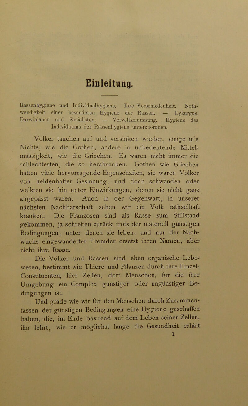 Einleitung. Rassenhygiene und Individualhygiene. Ihre Verschiedenheit. Noth- wendigkeit einer besonderen Hygiene der Rassen. — Lykurgus. Darwinianer und Socialisten. — Vervollkommnung. Hygiene des Individuums der Rassenhygiene unterzuordnen. Völker tauchen auf und versinken wieder, einige in’s Nichts, wie die Gothen, andere in unbedeutende Mittel- mässigkeit, wie die Griechen. Es waren nicht immer die schlechtesten, die so herabsanken. Gothen wie Griechen hatten viele hervorragende Eigenschaften, sie waren Völker von heldenhafter Gesinnung, und doch schwanden oder welkten sie hin unter Einwirkungen, denen sie nicht ganz angepasst waren. Auch in der Gegenwart, in unserer nächsten Nachbarschaft sehen wir ein Volk räthselhaft kranken. Die Franzosen sind als Rasse zum Stillstand gekommen, ja schreiten zurück trotz der materiell günstigen Bedingungen, unter denen sie leben, und nur der Nach- wuchs eingewanderter Fremder ersetzt ihren Namen, aber nicht ihre Rasse. Die Völker und Rassen sind eben organische Lebe- wesen, bestimmt wie Thiere und Pflanzen durch ihre Einzel- Constituenten, hier Zellen, dort Menschen, für die ihre Umgebung ein Complex günstiger oder ungünstiger Be- dingungen ist. Und prade wie wir für den Menschen durch Zusammen- o fassen der günstigen Bedingungen eine Plygiene geschaffen haben, die, im Ende basirend auf dem Leben seiner Zellen, ihn lehrt, wie er möglichst lange die Gesundheit erhält