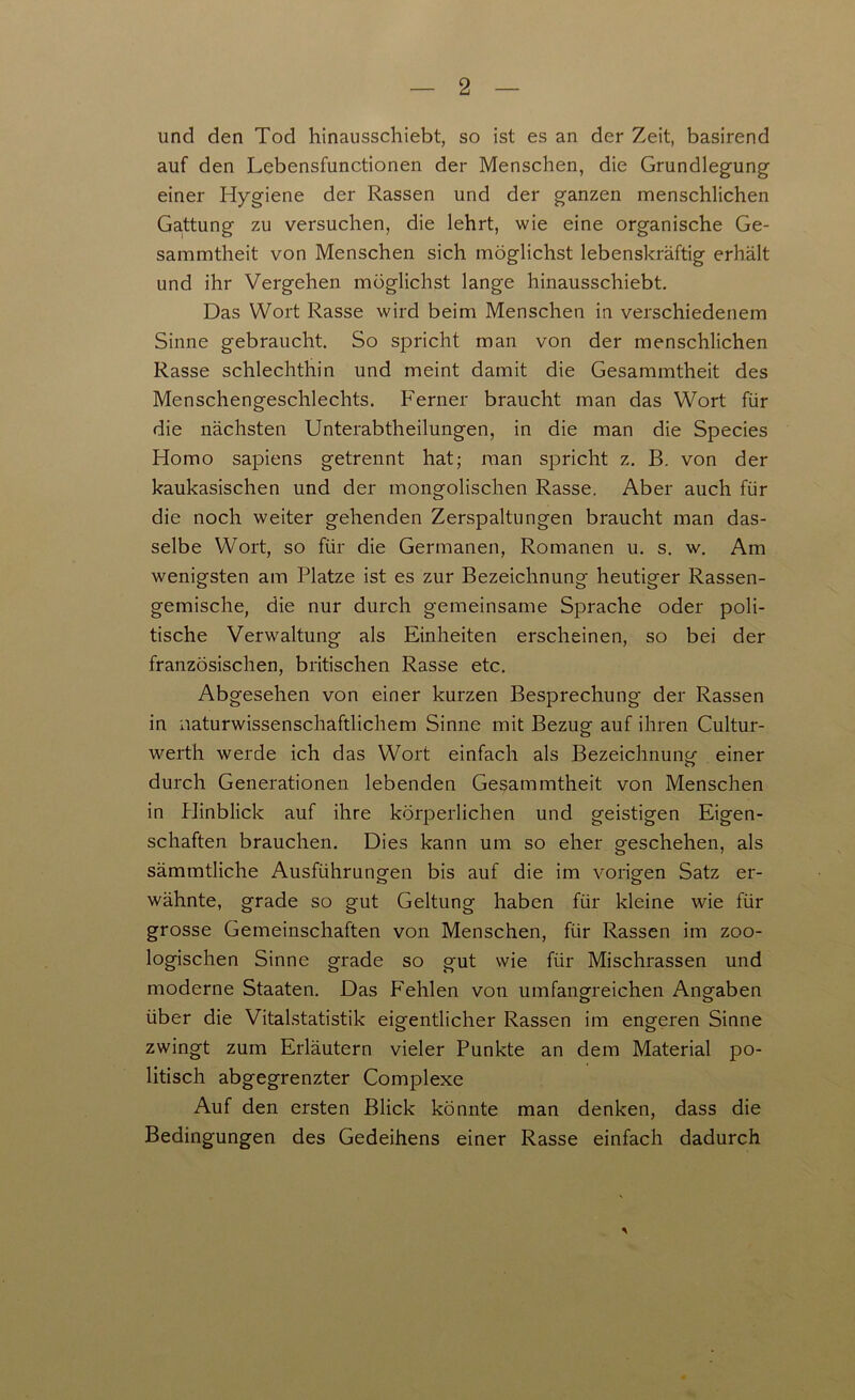 und den Tod hinausschiebt, so ist es an der Zeit, basirend auf den Lebensfunctionen der Menschen, die Grundlegung einer Hygiene der Rassen und der ganzen menschlichen Gattung zu versuchen, die lehrt, wie eine organische Ge- sammtheit von Menschen sich möglichst lebenskräftig erhält und ihr Vergehen möglichst lange hinausschiebt. Das Wort Rasse wird beim Menschen in verschiedenem Sinne gebraucht. So spricht man von der menschlichen Rasse schlechthin und meint damit die Gesammtheit des Menschengeschlechts. Ferner braucht man das Wort für die nächsten Unterabtheilungen, in die man die Species Homo sapiens getrennt hat; man spricht z. B. von der kaukasischen und der mongolischen Rasse. Aber auch für die noch weiter gehenden Zerspaltungen braucht man das- selbe Wort, so für die Germanen, Romanen u. s. w. Am wenigsten am Platze ist es zur Bezeichnung heutiger Rassen- gemische, die nur durch gemeinsame Sprache oder poli- tische Verwaltung als Einheiten erscheinen, so bei der französischen, britischen Rasse etc. Abgesehen von einer kurzen Besprechung der Rassen in naturwissenschaftlichem Sinne mit Bezug auf ihren Cultur- werth werde ich das Wort einfach als Bezeichnung einer durch Generationen lebenden Gesammtheit von Menschen in Hinblick auf ihre körperlichen und geistigen Eigen- schaften brauchen. Dies kann um so eher geschehen, als sämmtliche Ausführungen bis auf die im vorigen Satz er- wähnte, grade so gut Geltung haben für kleine wie für grosse Gemeinschaften von Menschen, für Rassen im zoo- logischen Sinne grade so gut wie für Mischrassen und moderne Staaten. Das Fehlen von umfangreichen Angaben über die Vitalstatistik eigentlicher Rassen im engeren Sinne zwingt zum Erläutern vieler Punkte an dem Material po- litisch abgegrenzter Complexe Auf den ersten Blick könnte man denken, dass die Bedingungen des Gedeihens einer Rasse einfach dadurch