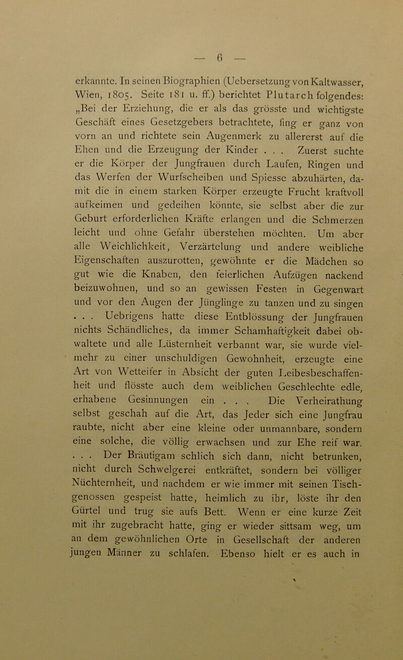 G erkannte. In seinen Biographien (Uebersetzung von Kaltwasser, Wien, 1805. Seite 181 u. ff.) berichtet Plutarch folgendes: „Bei der Erziehung, die er als das grösste und wichtigste Geschäft eines Gesetzgebers betrachtete, fing er ganz von vorn an und richtete sein Augenmerk zu allererst auf die Ehen und die Erzeugung der Kinder . . . Zuerst suchte er die Körper der Jungfrauen durch Laufen, Ringen und das Werfen der Wurfscheiben und Spiesse abzuhärten, da- mit die in einem starken Körper erzeugte Frucht kraftvoll aufkeimen und gedeihen könnte, sie selbst aber die zur Geburt erforderlichen Kräfte erlangen und die Schmerzen leicht und ohne Gefahr überstehen möchten. Um aber alle Weichlichkeit, Verzärtelung und andere weibliche Eigenschaften auszurotten, gewöhnte er die Mädchen so gut wie die Knaben, den feierlichen Aufzügen nackend beizuwohnen, und so an gewissen Festen in Gegenwart und vor den Augen der Jünglinge zu tanzen und zu singen . . . Uebrigens hatte diese Entblössung der Jungfrauen nichts Schändliches, da immer Schamhaftigkeit dabei ob- waltete und alle Lüsternheit verbannt war, sie wurde viel- mehr zu einer unschuldigen Gewohnheit, erzeugte eine Art von Wetteifer in Absicht der guten Leibesbeschaffen- heit und flösste auch dem weiblichen Geschlechte edle, erhabene Gesinnungen ein . . . Die Verheirathung selbst geschah auf die Art, das Jeder sich eine Jungfrau raubte, nicht aber eine kleine oder unmannbare, sondern eine solche, die völlig erwachsen und zur Ehe reif war. . . . Der Bräutigam schlich sich dann, nicht betrunken, nicht durch Schwelgerei entkräftet, sondern bei völliger Nüchternheit, und nachdem er wie immer mit seinen Tisch- genossen gespeist hatte, heimlich zu ihr, löste ihr den Gürtel und trug sie aufs Bett. Wenn er eine kurze Zeit mit ihr zugebracht hatte, ging er wieder sittsam weg, um an dem gewöhnlichen Orte in Gesellschaft der anderen jungen Männer zu schlafen. Ebenso hielt er es auch in