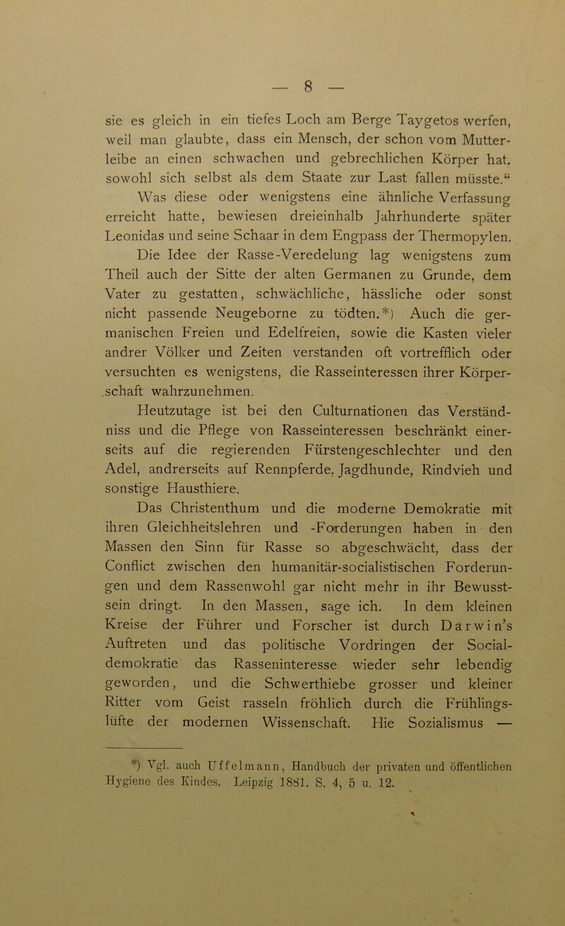 sie es gleich in ein tiefes Loch am Berge Taygetos werfen, weil man glaubte, dass ein Mensch, der schon vom Mutter- leibe an einen schwachen und gebrechlichen Körper hat. sowohl sich selbst als dem Staate zur Last fallen müsste.“ Was diese oder wenigstens eine ähnliche Verfassung erreicht hatte, bewiesen dreieinhalb Jahrhunderte später Leonidas und seine Schaar in dem Engpass der Thermopylen. Die Idee der Rasse-Veredelung lag wenigstens zum Theil auch der Sitte der alten Germanen zu Grunde, dem Vater zu gestatten, schwächliche, hässliche oder sonst nicht passende Neugeborne zu tödten.*) Auch die ger- manischen Freien und Edelfreien, sowie die Kasten vieler andrer Völker und Zeiten verstanden oft vortrefflich oder versuchten es wenigstens, die Rasseinteressen ihrer Körper- schaft wahrzunehmen. Heutzutage ist bei den Culturnationen das Verständ- nis und die Pflege von Rasseinteressen beschränkt einer- seits auf die regierenden Fürstengeschlechter und den Adel, andrerseits auf Rennpferde, Jagdhunde, Rindvieh und sonstige Hausthiere. Das Christenthum und die moderne Demokratie mit ihren Gleichheitslehren und -Forderungen haben in den Massen den Sinn für Rasse so abgeschwächt, dass der Conflict zwischen den humanitär-socialistischen Forderun- gen und dem Rassenwohl gar nicht mehr in ihr Bewusst- sein dringt. In den Massen, sage ich. In dem kleinen Kreise der Führer und Forscher ist durch Darwin’s Auftreten und das politische Vordringen der Social- demokratie das Rasseninteresse wieder sehr lebendig geworden, und die Schwerthiebe grosser und kleiner Ritter vom Geist rasseln fröhlich durch die Frühlings- lüfte der modernen Wissenschaft. Hie Sozialismus — *) Vgh auch Uf fei mann, Handbuch der privaten und öffentlichen Hygiene des Kindes. Leipzig 1881. S. 4, 5 u. 12. *