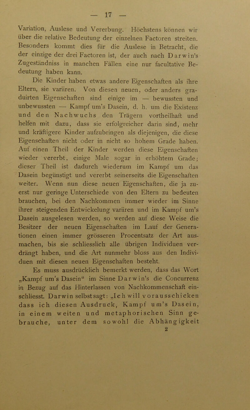 Variation, Auslese und Vererbung-. Höchstens können wir über die relative Bedeutung der einzelnen Factoren streiten. Besonders kommt dies für die Auslese in Betracht, die der einzige der drei Factoren ist, der auch nach Darwin’s Zugeständniss in manchen Fällen eine nur facultative Be- deutung haben kann. Die Kinder haben etwas andere Eigenschaften als ihre Eltern, sie variiren. Von diesen neuen, oder anders gra- duirten Eigenschaften sind einige im — bewussten und unbewussten — Kampf um’s Dasein, d. h. um die Existenz und den Nachwuchs den Trägern vortheilhaft und helfen mit dazu, dass sie erfolgreicher darin sind, mehr und kräftigere Kinder aufzubringen als diejenigen, die diese Eigenschaften nicht oder in nicht so hohem Grade haben. Auf einen Theil der Kinder werden diese Eigenschaften wieder vererbt, einige Male sogar in erhöhtem Grade; dieser Theil ist dadurch wiederum im Kampf um das Dasein begünstigt und vererbt seinerseits die Eigenschaften weiter. Wenn nun diese neuen Eigenschaften, die ja zu- erst nur geringe Unterschiede von den Eltern zu bedeuten brauchen, bei den Nachkommen immer wieder im Sinne ihrer steigenden Entwickelung variiren und im Kampf um’s Dasein ausgelesen werden, so werden auf diese Weise die Besitzer der neuen Eigenschaften im Lauf der Genera- tionen einen immer grösseren Procentsatz der Art aus- machen, bis sie schliesslich alle übrigen Individuen ver- drängt haben, und die Art nunmehr bloss aus den Indivi- duen mit diesen neuen Eigenschaften besteht. Es muss ausdrücklich bemerkt werden, dass das Wort „Kampf um’s Dasein“ im Sinne Dar w in’s die Concurrenz in Bezug auf das Hinterlassen von Nachkommenschaft ein- schliesst. Darwin selbst sagt: „Ich will vorausschicken dass ich diesen Ausdruck, Kampf um’s Dasein, in einem weiten und metaphorischen Sinn ge- brauche, unter dem sowohl die Abhängigkeit 2