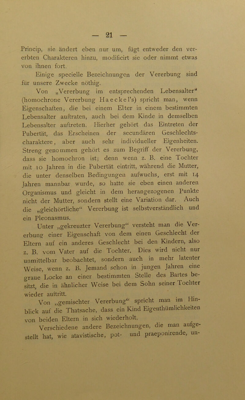 Princip, sie ändert eben nur um, fügt entweder den ver- erbten Charakteren hinzu, modificirt sie oder nimmt etwas von ihnen fort. Einige specielle Bezeichnungen der Vererbung sind für unsere Zwecke nöthig. Von „Vererbung im entsprechenden Lebensalter“ (homochrone Vererbung Haeckel’s) spricht man, wenn Eigenschaften, die bei einem Elter in einem bestimmten Lebensalter auftraten, auch bei dem Kinde in demselben Lebensalter auftreten. Hierher gehört das Eintreten der Pubertät, das Erscheinen der secundären Geschlechts- charaktere , aber auch sehr individueller Eigenheiten. Streng genommen gehört es zum Begriff der Vererbung, dass sie homochron ist; denn wenn z. B. eine Tochter mit 10 Jahren in die Pubertät eintritt, während die Mutter, die unter denselben Bedingungen aufwuchs, erst mit 14 Jahren mannbar wurde, so hatte sie eben einen anderen Organismus und gleicht in dem herangezogenen Punkte nicht der Mutter, sondern stellt eine Variation dar. Auch die „gleichörtliche“ Vererbung ist selbstverständlich und ein Pleonasmus. Unter „gekreuzter Vererbung“ versteht man die Ver- erbung einer Eigenschaft von dem einen Geschlecht der Eltern auf ein anderes Geschlecht bei den Kindern, also z. B. vom Vater auf die Tochter. Dies wird nicht nur unmittelbar beobachtet, sondern auch in mehr latenter Weise, wenn z. B. Jemand schon in jungen Jahren eine graue Locke an einer bestimmten Stelle des Bartes be- sitzt, die in ähnlicher Weise bei dem Sohn seiner Tochter wieder aultritt. Von „gemischter Vererbung“ spricht man im Hin- blick auf die Thatsache, dass ein Kind Eigentümlichkeiten von beiden Eltern in sich wiederholt. Verschiedene andere Bezeichnungen, die man aufge- stellt hat, wie atavistische, pot- und praepomrende, un-