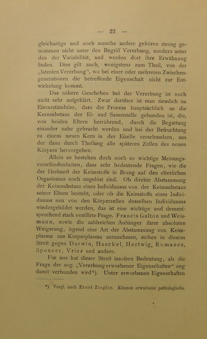 gleichartige und noch manche andere gehören streng ge- nommen nicht unter den Begriff Vererbung, sondern unter den der Variabilität, und werden dort ihre Erwähnung finden. Dies gilt auch, wenigstens zum Theil, von der „latenten Vererbung'', wo bei einer oder mehreren Zwischen- generationen die betreffende Eigenschalt nicht zur Ent- wickelung kommt. Das nähere Geschehen bei der Vererbung ist noch nicht sehr aufgeklärt. Zwar darüber ist man ziemlich im Einverständniss, dass der Process hauptsächlich an die Kernsubstanz der Ei- und Samenzelle gebunden ist, die, von beiden Eltern herrührend, durch die Begattung einander nahe gebracht werden und bei der Befruchtung zu einem neuen Kern in der Eizelle verschmelzen, aus der dann durch Theilung alle späteren Zellen des neuen Körpers hervorgehen. Allein es bestehen doch noch so wichtige Meinungs- Verschiedenheiten, dass sehr bedeutende Fragen, wie die der Herkunft der Keimstoffe in Bezug auf den elterlichen Organismus noch ungelöst sind. Ob direkte Abstammung der Keimsubstanz eines Individuums von der Keimsubstanz seiner Eltern besteht, oder ob die Keimstoffe eines Indivi- duums neu von den Körperzellen desselben Individuums wiedergebildet werden, das ist eine wichtige und dement- sprechend stark ventilirte Frage. Francis Galton und Weis- mann, sowie die zahlreichen Anhänger ihrer absoluten Weigerung, irgend eine Art der Abstammung von Keim- plasma aus Körperplasma anzunehmen, stehen in diesem Streit gegen Darwin, Haeckel, Hertwig, Romanes, Spencer, Vries und andere. kür uns hat dieser Streit insofern Bedeutung, als die krage der sog. „Vererbungerworbener Eigenschaften“ eng damit verbunden wird*). Unter erworbenen Eigenschaften *) Vergl. auch Ernst Ziegler. Können erworbene pathologische