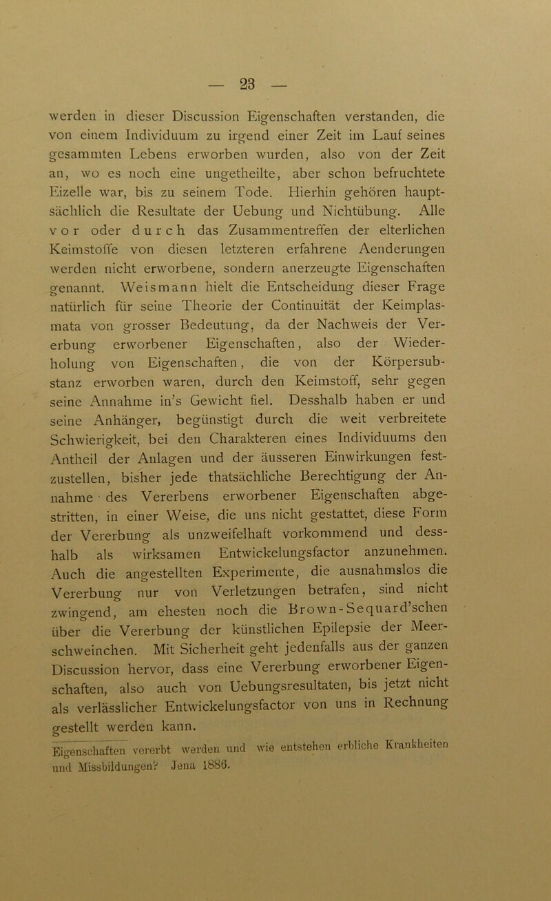 werden in dieser Discussion Eigenschaften verstanden, die von einem Individuum zu irgend einer Zeit im Lauf seines gesammten Lebens erworben wurden, also von der Zeit an, wo es noch eine ungetheilte, aber schon befruchtete Eizelle war, bis zu seinem Tode. Hierhin gehören haupt- sächlich die Resultate der Uebung und Nichtübung. Alle vor oder durch das Zusammentreffen der elterlichen Keimstoffe von diesen letzteren erfahrene Aenderungen werden nicht erworbene, sondern anerzeugte Eigenschaften genannt. Weis mann hielt die Entscheidung dieser Frage natürlich für seine Theorie der Continuität der Keimplas- mata von grosser Bedeutung, da der Nachweis der Ver- erbung erworbener Eigenschaften, also der Wieder- holung von Eigenschaften, die von der Körpersub- stanz erworben waren, durch den Keimstoff, sehr gegen seine Annahme in’s Gewicht fiel. Desshalb haben er und seine Anhänger, begünstigt durch die weit verbreitete Schwierigkeit, bei den Charakteren eines Individuums den Antheil der Anlagen und der äusseren Einwirkungen fest- zustellen, bisher jede thatsächliche Berechtigung der An- nahme des Vererbens erworbener Eigenschaften abge- stritten, in einer Weise, die uns nicht gestattet, diese Form der Vererbung als unzweifelhaft vorkommend und dess- halb als wirksamen Entwickelungsfactor anzunehmen. Auch die angestellten Experimente, die ausnahmslos die Vererbung nur von Verletzungen betrafen, sind nicht zwingend, am ehesten noch die Brown-Sequard’schen über die Vererbung der künstlichen Epilepsie der Meer- schweinchen. Mit Sicherheit geht jedenfalls aus dei ganzen Discussion hervor, dass eine Vererbung erworbener Eigen- schaften, also auch von Uebungsresultaten, bis jetzt nicht als verlässlicher Entwickelungsfactor von uns in Rechnung gestellt werden kann. o Eigenschaften vererbt werden und wie entstehen erbliche Krankheiten und Missbildungen? Jena 1886.