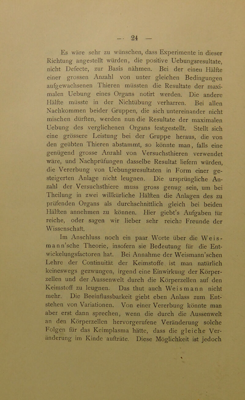 Es wäre sehr zu wünschen, dass Experimente in dieser Richtung angestellt würden, die positive Uebungsresultate, nicht Defecte, zur Basis nähmen. Bei der einen Elälfte einer grossen Anzahl von unter gleichen Bedingungen aufgewachsenen Thieren müssten die Resultate der maxi- malen Uebung eines Organs notirt werden. Die andere Hälfte müsste in der Nichtübung verharren. Bei allen Nachkommen beider Gruppen, die sich untereinander nicht mischen dürften, werden nun die Resultate der maximalen Uebung des verglichenen Organs festgestellt. Stellt sich eine grössere Leistung bei der Gruppe heraus, die von den geübten Thieren abstammt, so könnte man, falls eine genügend grosse Anzahl von Versuchsthieren verwendet wäre, und Nachprüfungen dasselbe Resultat liefern würden, die Vererbung von Uebungsresultaten in Form einer ge- steigerten Anlage nicht leugnen. Die ursprüngliche An- zahl der Versuchsthiere muss gross genug sein, um bei Theilung in zwei willkürliche Hälften die Anlagen des zu prüfenden Organs als durchschnittlich gleich bei beiden Hälften annehmen zu können. Hier giebt’s Aufgaben für reiche, oder sagen wir lieber sehr reiche Freunde der Wissenschaft. Im Anschluss noch ein paar Worte über die Weis- mann’sche Theorie, insofern sie Bedeutung für die Ent- wickelungsfactoren hat. Bei Annahme der Weismann’schen Lehre der Continuität der Keimstoffe ist man natürlich keineswegs gezwungen, irgend eine Einwirkung der Körper- zellen und der Aussenwelt durch die Körperzellen auf den Keimstoff zu leugnen. Das thut auch Weis mann nicht mehr. Die Beeinflussbarkeit giebt eben Anlass zum Ent- stehen von Variationen. Von einer Vererbung könnte man aber erst dann sprechen, wenn die durch die Aussenwelt an den Körperzellen hervorgerufene Veränderung' solche Folgen für das Keimplasma hätte, dass die gleiche Ver- änderung im Kinde aufträte. Diese Möglichkeit ist jedoch *