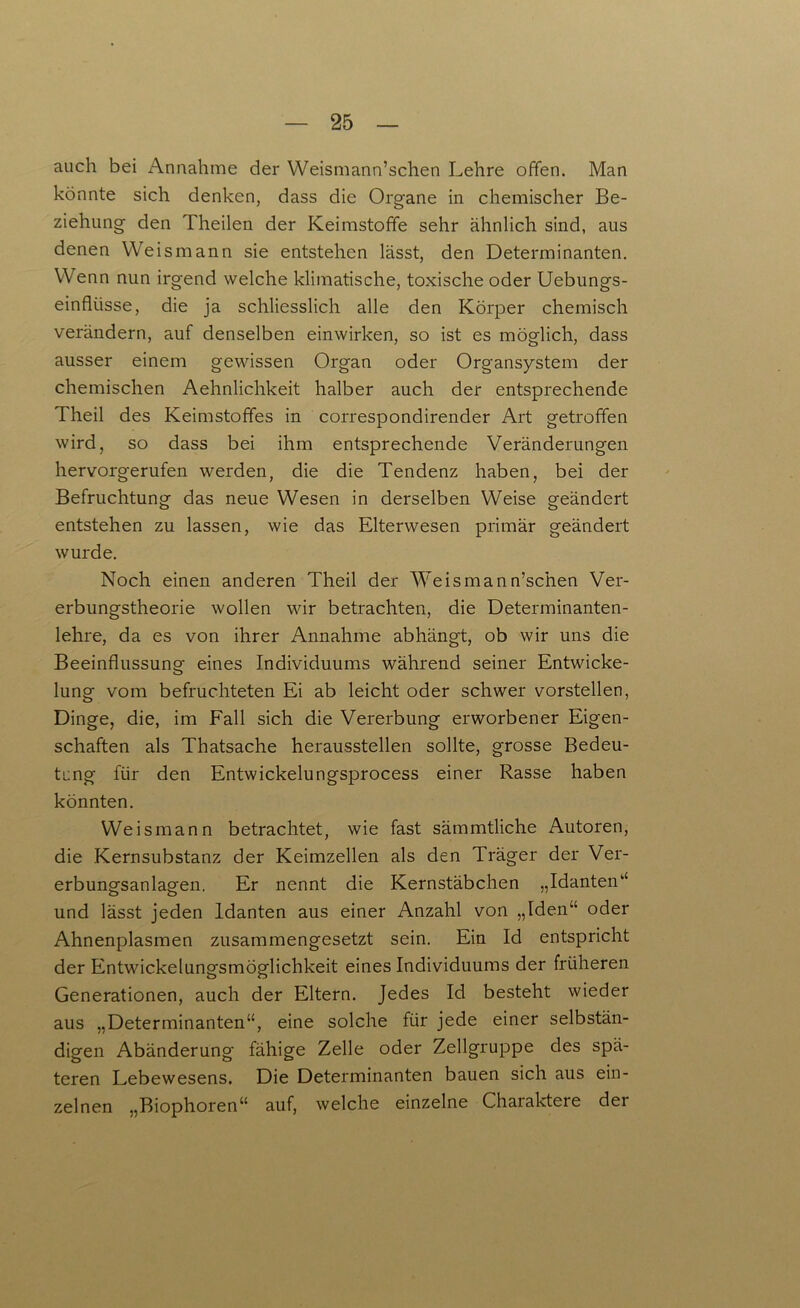 auch bei Annahme der YVeismann’schen Lehre offen. Man könnte sich denken, dass die Organe in chemischer Be- ziehung den Theilen der Keimstoffe sehr ähnlich sind, aus denen Weismann sie entstehen lässt, den Determinanten. W enn nun irgend welche klimatische, toxische oder Uebungs- einfkisse, die ja schliesslich alle den Körper chemisch verändern, auf denselben einwirken, so ist es möglich, dass ausser einem gewissen Organ oder Organsystem der chemischen Aehnlichkeit halber auch der entsprechende Theil des Keimstoffes in correspondirender Art getroffen wird, so dass bei ihm entsprechende Veränderungen hervorgerufen werden, die die Tendenz haben, bei der Befruchtung das neue Wesen in derselben Weise geändert entstehen zu lassen, wie das Elterwesen primär geändert wurde. Noch einen anderen Theil der Weismann’schen Ver- erbungstheorie wollen wir betrachten, die Determinanten- lehre, da es von ihrer Annahme abhängt, ob wir uns die Beeinflussung eines Individuums während seiner Entwicke- lung vom befruchteten Ei ab leicht oder schwer vorstellen, Dinge, die, im Fall sich die Vererbung erworbener Eigen- schaften als Thatsache herausstellen sollte, grosse Bedeu- tung für den Entwickelungsprocess einer Rasse haben könnten. Weismann betrachtet, wie fast sämmtliche Autoren, die Kernsubstanz der Keimzellen als den Träger der Ver- erbungsanlagen. Er nennt die Kernstäbchen „Idanten“ und lässt jeden Idanten aus einer Anzahl von „Iden“ oder Ahnenplasmen zusammengesetzt sein. Ein Id entspricht der Entwickelunp'smÖP'lichkeit eines Individuums der früheren o o Generationen, auch der Eltern. Jedes Id besteht wieder aus „Determinanten“, eine solche für jede einer selbstän- digen Abänderung fähige Zelle oder Zellgruppe des spä- teren Lebewesens. Die Determinanten bauen sich aus ein- zelnen „Biophoren“ auf, welche einzelne Charaktere der