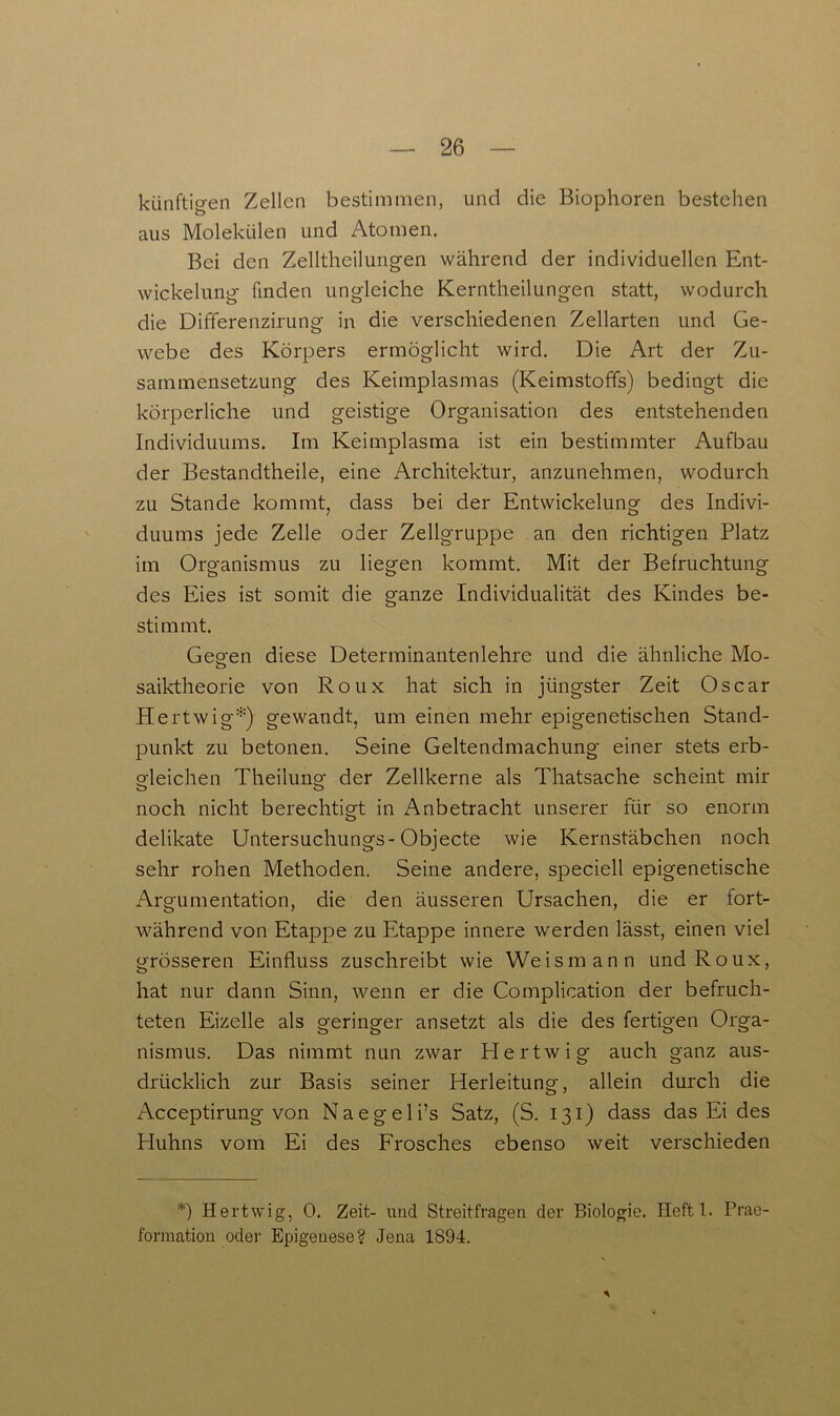 künftigen Zellen bestimmen, und die Biophoren bestehen aus Molekülen und Atomen. Bei den Zelltheilungen während der individuellen Ent- wickelung finden ungleiche Kerntheilungen statt, wodurch die Differenzirung in die verschiedenen Zellarten und Ge- webe des Körpers ermöglicht wird. Die Art der Zu- sammensetzung des Keimplasmas (Keimstoffs) bedingt die körperliche und geistige Organisation des entstehenden Individuums. Im Keimplasma ist ein bestimmter Aufbau der Bestandtheile, eine Architektur, anzunehmen, wodurch zu Stande kommt, dass bei der Entwickelung des Indivi- duums jede Zelle oder Zellgruppe an den richtigen Platz im Organismus zu liegen kommt. Mit der Befruchtung des Eies ist somit die ganze Individualität des Kindes be- stimmt. Geo-en diese Determinantenlehre und die ähnliche Mo- ö saiktheorie von Roux hat sich in jüngster Zeit Oscar Hertwig*) gewandt, um einen mehr epigenetischen Stand- punkt zu betonen. Seine Geltendmachung einer stets erb- gleichen Theilung der Zellkerne als Thatsache scheint mir noch nicht berechtigt in Anbetracht unserer für so enorm delikate Untersuchungs-Objecte wie Kernstäbchen noch sehr rohen Methoden. Seine andere, speciell epigenetische Argumentation, die den äusseren Ursachen, die er fort- während von Etappe zu Etappe innere werden lässt, einen viel grösseren Einfluss zuschreibt wie Weismann und Roux, hat nur dann Sinn, wenn er die Complication der befruch- teten Eizelle als geringer ansetzt als die des fertigen Orga- nismus. Das nimmt nun zwar Hertwig auch ganz aus- drücklich zur Basis seiner Herleitung, allein durch die Acceptirung von Naegeli’s Satz, (S. 131) dass das Ei des Pluhns vom Ei des Frosches ebenso weit verschieden *) Hertwig, 0. Zeit- und Streitfragen der Biologie. Heftl. Prae- formation oder Epigenese? Jena 1894. 5