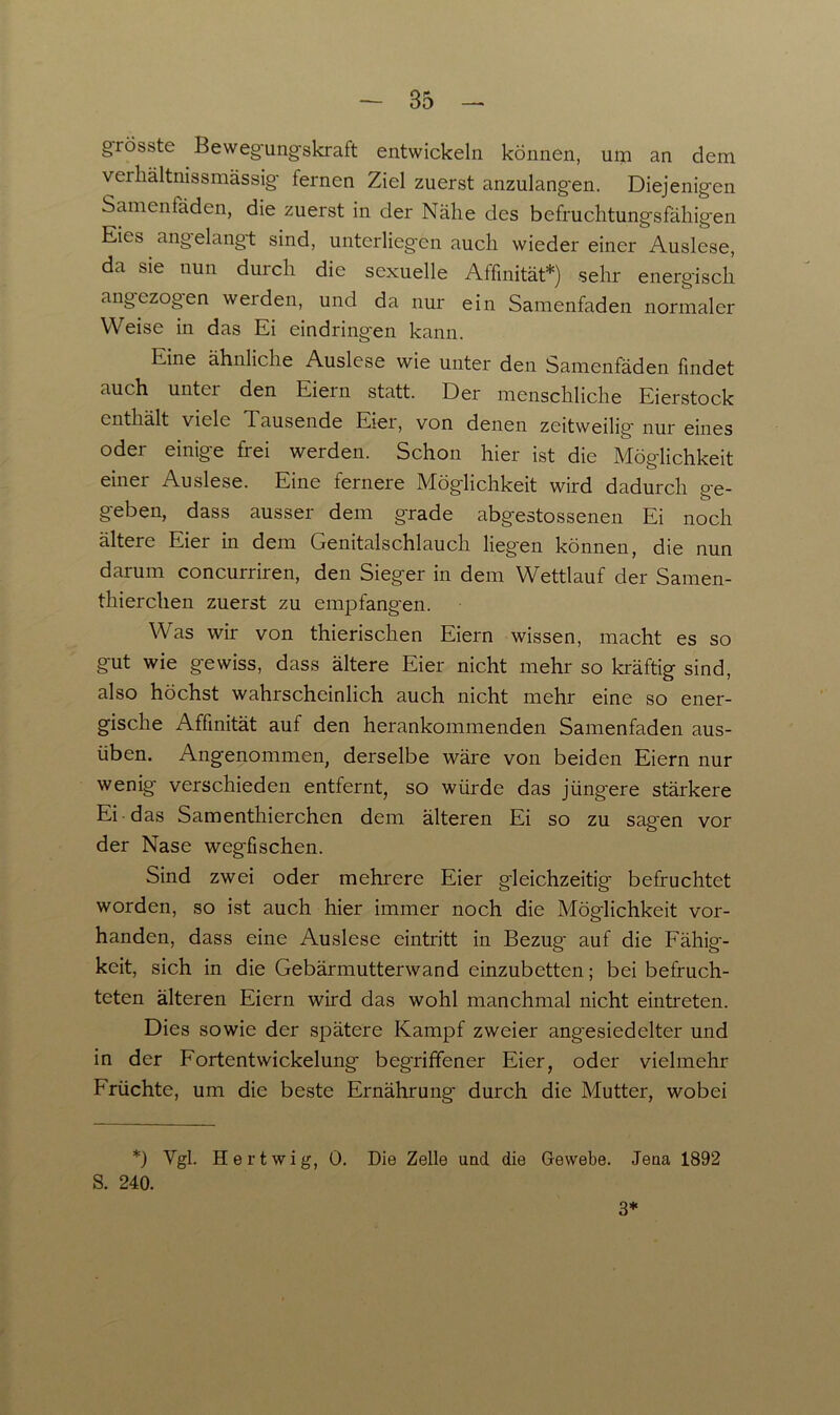 grösste Beweg'ungskraft entwickeln können, um an dem verhältnissmässig- lernen Ziel zuerst anzulangen. Diejenigen Samenfäden, die zuerst in der Nähe des befruchtungsfähigen Eies angelangt sind, unterliegen auch wieder einer Auslese, da sie nun durch die sexuelle Affinität*) sehr energisch angezogen weiden, und da nur ein Samenfaden normaler Weise in das Ei eindringen kann. Line ähnliche Auslese wie unter den Samenfäden findet auch unter den Eiern statt. Der menschliche Eierstock enthält viele Tausende Eier, von denen zeitweilig' nur eines oder einige frei werden. Schon hier ist die Möglichkeit einer Auslese. Eine fernere Möglichkeit wird dadurch ge- geben, dass ausser dem grade abgestossenen Ei noch ältere Eier in dem Gemtalschlaucli liegen können, die nun darum concurriren, den Sieger in dem Wettlauf der Samen- thierchen zuerst zu empfangen. Was wir von thierischen Eiern wissen, macht es so gut wie gewiss, dass ältere Eier nicht mehr so kräftig sind, also höchst wahrscheinlich auch nicht mehr eine so ener- gische Affinität auf den herankommenden Samenfaden aus- üben. Angenommen, derselbe wäre von beiden Eiern nur wenig verschieden entfernt, so würde das jting'ere stärkere Ei das Samenthierchen dem älteren Ei so zu sag'en vor der Nase wegfischen. Sind zwei oder mehrere Eier gleichzeitig' befruchtet worden, so ist auch hier immer noch die Möglichkeit vor- handen, dass eine Auslese eintritt in Bezug auf die Fähig'- keit, sich in die Gebärmutterwand einzubetten; bei befruch- teten älteren Eiern wird das wohl manchmal nicht eintreten. Dies sowie der spätere Kampf zweier angesiedelter und in der Fortentwickelung begriffener Eier, oder vielmehr Früchte, um die beste Ernährung durch die Mutter, wobei *) Vgl. Hertwig, 0. Die Zelle und die Gewebe. Jena 1892 S. 240. 3*