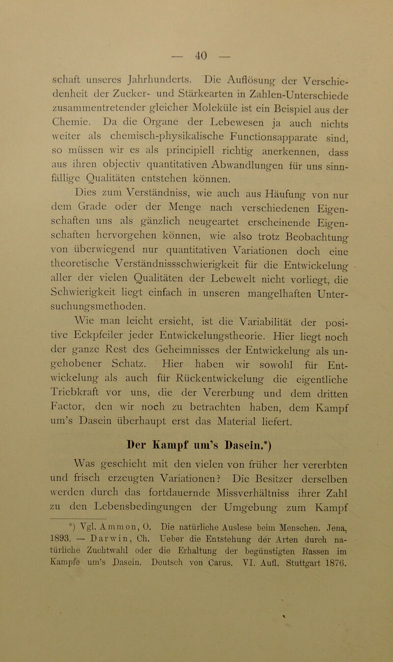 Schaft unseres Jahrhunderts. Die Auflösung- der Verschie- denheit der Zucker- und Stärkearten in Zahlen-Unterschiedc zusammentretender gleicher Moleküle ist ein Beispiel aus der Chemie. Da die Organe der Lebewesen ja auch nichts weiter als chemisch-physikalische Functionsapparate sind, so müssen wir es als principiell richtig anerkennen, dass aus ihren objectiv quantitativen Abwandlungen für uns sinn- fällige Qualitäten entstehen können. Dies zum Verständnis, wie auch aus Häufung von nur dem Grade oder der Menge nach verschiedenen Eigen- schaften uns als gänzlich neugeartet erscheinende Eigen- schaften hervorgehen können, wie also trotz Beobachtung- o von überwiegend nur quantitativen Variationen doch eine theoretische Verständnissschwierigkeit für die Entwickelung aller der vielen Qualitäten der Lebewelt nicht vorliegt, die Schwierigkeit liegt einfach in unseren mangelhaften Unter- suchungsmethoden. Wie man leicht ersieht, ist die Variabilität der posi- tive Eckpfeiler jeder Entwickelungstheorie. Hier liegt noch der ganze Rest des Geheimnisses der Entwickelung als un- gehobener Schatz. Hier haben wir sowohl für Ent- wickelung als auch für Rückentwickelung die eigentliche Triebkraft vor uns, die der Vererbung und dem dritten Factor, den wir noch zu betrachten haben, dem Kampf um’s Dasein überhaupt erst das Material liefert. Der Kampf iim’s Dasein/) Was geschieht mit den vielen von früher her vererbten und frisch erzeugten Variationen? Die Besitzer derselben werden durch das fortdauernde Missverhältniss ihrer Zahl zu den Lcbensbedingung'en der Umg-ebung zum Kampf *) Vgl. Ammon, 0. Die natürliche Auslese beim Menschen. Jena, 1893. — Darwin, Oh. Ueber die Entstehung der Arten durch na- türliche Zuchtwahl oder die Erhaltung der begünstigten Eassen im Kampfe um’s Dasein. Deutsch von Carus. VI. Aufl. Stuttgart 1876.