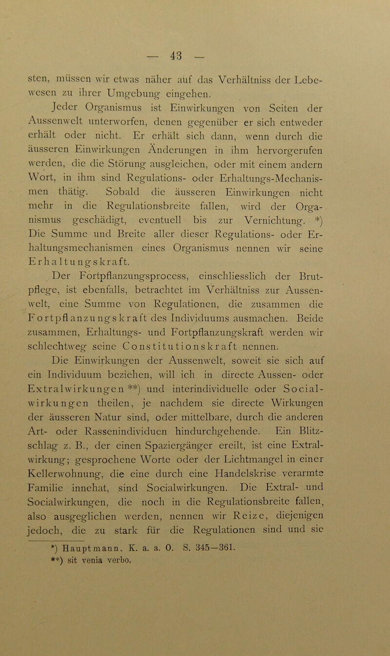 stcn, müssen wir etwas näher aüf das Verhältnis der Lebe- wesen zu ihrer Umgebung cingehcn. Jeder Organismus ist Einwirkungen von Seiten der Aussenwclt unterworfen, denen gegenüber er sich entweder erhält oder nicht. Er erhält sich dann, wenn durch die äusseren Einwirkungen Änderungen in ihm hervorgerufen werden, die die Störung ausglcichcn, oder mit einem andern Wort, in ihm sind Regulations- oder Erhaltungs-Mechanis- men thätig. Sobald die äusseren Einwirkungen nicht mehr in die Regulationsbreite fallen, wird der Orga- nismus geschädigt, eventuell bis zur Vernichtung. *) Die Summe und Breite aller dieser Regulations- oder Er- haltung'smechanismen eines Organismus nennen wir seine Erhaltungskraft. Der Fortpflanzungsprocess, einschliesslich der Brut- pflege, ist ebenfalls, betrachtet im Verhältniss zur Aussen- welt, eine Summe von Regulationen, die zusammen die Fortpflanzungskraft des Individuums ausmachen. Beide zusammen, Erhaltungs- und Fortpflanzungskraft werden wir schlechtweg seine Constitution skr aft nennen. Die Einwirkungen der Aussenwelt, soweit sie sich auf ein Individuum beziehen, will ich in directe Aussen- oder ExtralWirkungen **) und interindividuelle oder Social- wirkungen theilen, je nachdem sie directe Wirkungen der äusseren Natur sind, oder mittelbare, durch die anderen Art- oder Rassenindividuen hindurchgehende. Ein Blitz- schlag z. B., der einen Spaziergänger ereilt, ist eine Extral- wirkung; gesprochene Worte oder der Lichtmangel in einer Kellerwohnung, die eine durch eine Flandelskrise verarmte Familie innehat, sind Socialwirkungen. Die Extral- und Social Wirkungen, die noch in die Regulationsbreite fallen, also ausgeglichen werden, nennen wir Reize, diejenigen jedoch, die zu stark für die Regulationen sind und sie *) Haupt mann, K. a. a. 0. S. 345—361. **) sit venia verbo.