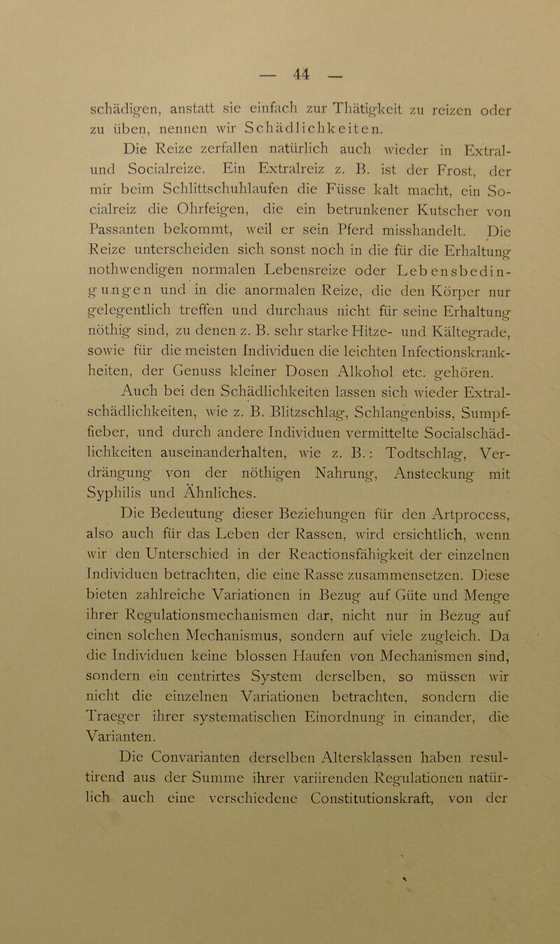 schädigen, anstatt sie einfach zur Thätigkeit zu reizen oder zu üben, nennen wir Schädlichkeiten. Die Reize zerfallen natürlich auch wieder in Extral- und Socialreize. Ein Extralreiz z. B. ist der Frost, der mir beim Schlittschuhlaufen die Fiisse kalt macht, ein So- cialreiz die Ohrfeigen, die ein betrunkener Kutscher von Passanten bekommt, weil er sein Pferd misshandelt. Die Reize unterscheiden sich sonst noch in die für die Erhaltung nothwendigen normalen Lebensreize oder Lebensbedin- gungen und in die anormalen Reize, die den Körper nur gelegentlich treffen und durchaus nicht für seine Erhaltung nöthig sind, zu denen z. B. sehr starke Hitze- und Kältegrade, sowie für die meisten Individuen die leichten Infectionskrank- heiten, der Genuss kleiner Dosen Alkohol etc. eehören. o Auch bei den Schädlichkeiten lassen sich wieder Extral- schädlichkeiten, wie z. B. Blitzschlag', Schlangenbiss, Sumpf- fieber, und durch andere Individuen vermittelte Socialschäd- lichkeiten auseinanderhalten, wie z. B.: Todtschlae, Ver- drängung von der nöthigen Nahrung, Ansteckung mit Syphilis und Ähnliches. Die Bedeutung dieser Beziehungen für den Artprocess, also auch für das Leben der Rassen, wird ersichtlich, wenn wir den Unterschied in der Reactionsfähigkeit der einzelnen Individuen betrachten, die eine Rasse zusammensetzen. Diese bieten zahlreiche Variationen in Bezug auf Güte und Menge ihrer Regulationsmechanismen dar, nicht nur in Bezug auf einen solchen Mechanismus, sondern auf viele zugleich. Da die Individuen keine blossen Llaufen von Mechanismen sind, sondern ein centrirtes System derselben, so müssen wir nicht die einzelnen Variationen betrachten, sondern die Traeger ihrer systematischen Einordnung' in einander, die Varianten. Die Convarianten derselben Altersklassen haben resul- tirend aus der Summe ihrer variirenden Reg'ulationen natür- lich auch eine verschiedene Constitutionskraft, von der