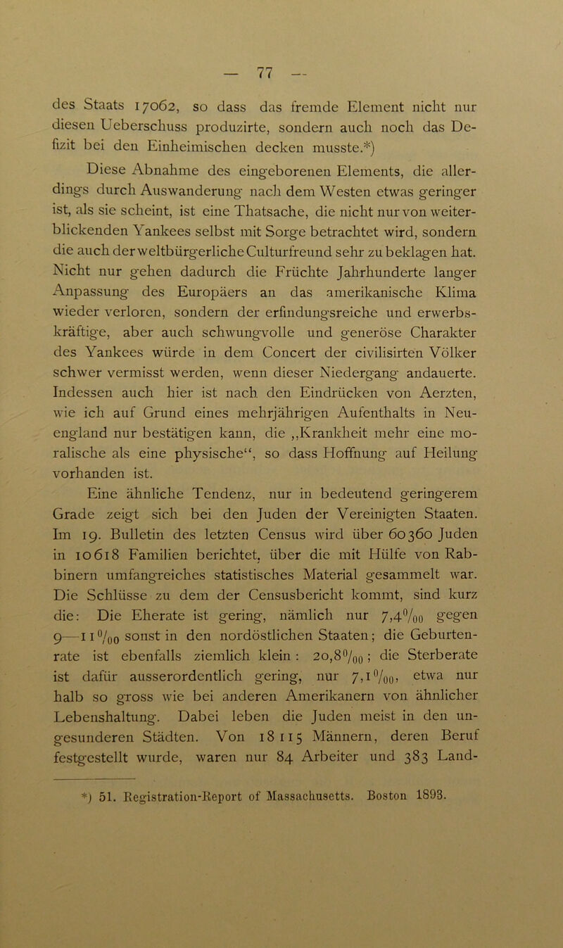 des Staats 17062, so dass das fremde Element nicht nur diesen Ueberschuss produzirte, sondern auch noch das De- fizit bei den Einheimischen decken musste.*) Diese Abnahme des eingeborenen Elements, die aller- dings durch Auswanderung nach dem Westen etwas geringer ist, als sie scheint, ist eine Thatsache, die nicht nur von weiter- blickenden Y anlcees selbst mit Sorge betrachtet wird, sondern die auch der weltbürg-erlicheCulturfreund sehr zu beklagen hat. Nicht nur gehen dadurch die Früchte Jahrhunderte langer Anpassung des Europäers an das amerikanische Klima wieder verloren, sondern der erfindungsreiche und erwerbs- kräftige, aber auch schwungvolle und g'eneröse Charakter des Yankees würde in dem Concert der civilisirten Völker schwer vermisst werden, wenn dieser Niedergang- andauerte. Indessen auch hier ist nach den Eindrücken von Aerzten, wie ich auf Grund eines mehrjährigen Aufenthalts in Neu- england nur bestätigen kann, die ,,Krankheit mehr eine mo- ralische als eine physische“, so dass Hoffnung auf Heilung vorhanden ist. Eine ähnliche Tendenz, nur in bedeutend geringerem Grade zeigt sich bei den Juden der Vereinigten Staaten. Im 19. Bulletin des letzten Census wird über 60360 Juden in 10 618 Familien berichtet, über die mit Hülfe von Rab- binern umfang-reiches statistisches Material gesammelt war. Die Schlüsse zu dem der Censusbericht kommt, sind kurz die: Die Eherate ist gering, nämlich nur 7,4%o gegen 9—11 °/0o sonst in den nordöstlichen Staaten; die Geburten- rate ist ebenfalls ziemlich klein : 2o,8°/00; die Sterberate ist dafür ausserordentlich gering, nur 7,i°/oo» etwa nur halb so gross wie bei anderen Amerikanern von ähnlicher Lebenshaltung. Dabei leben die Juden meist in den un- gesunderen Städten. Von 18115 Männern, deren Beruf festgestellt wurde, waren nur 84 Arbeiter und 383 Land- *) 51. Registration-Keport of Massachusetts. Boston 1893.