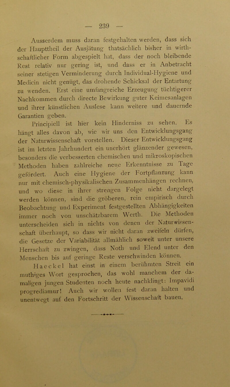 Ausserdem muss daran festgehalten werden, dass sich der Haupttheil der Ausjätung thatsächlich bisher in wirt- schaftlicher Form abgespielt hat, dass der noch bleibende Rest relativ nur gering ist, und dass er in Anbetracht seiner stetigen Verminderung durch Individual-FIygiene und Medicin nicht genügt, das drohende Schicksal der Entartung zu wenden. Erst eine umfangreiche Erzeugung tüchtigerer Nachkommen durch directe Bewirkung guter Keimesanlagen und ihrer künstlichen Auslese kann weitere und dauernde Garantien geben. Principiell ist hier kein Hinderniss zu sehen. Es hängt alles davon ab, wie wir uns den Entwicklungsgang der Naturwissenschaft vorstellen. Dieser Entwicklungsgang ist im letzten Jahrhundert ein unerhört glänzender gewesen, besonders die verbesserten chemischen und mikroskopischen Methoden haben zahlreiche neue Erkenntnisse zu Tage gefördert. Auch eine Hygiene der Fortpflanzung' kann nur mit chemisch-physikalischen Zusammenhängen rechnen, und wo diese in ihrer strengen Folge nicht dargelegt werden können, sind die gröberen, rein empirisch durch Beobachtung und Experiment festgestellten Abhängigkeiten immer noch von unschätzbarem Werth. Die Methoden unterscheiden sich in nichts von denen dei Natui Wissen- schaft überhaupt, so dass wir nicht daran zweifeln dürfen, die Gesetze der Variabilität allmählich soweit unter unsere Herrschaft zu zwingen, dass Noth und Elend untei den Menschen bis auf geringe Reste verschwinden können. Haeekel hat einst in einem berühmten Streit ein muth'ges Wort gesprochen, das wohl manchem der da- maligen jungen Studenten noch heute nachklingt: Impavidi progrediamur! Auch wir wollen fest daran halten und unentwegt auf den Fortschritt der Wissenschaft bauen.