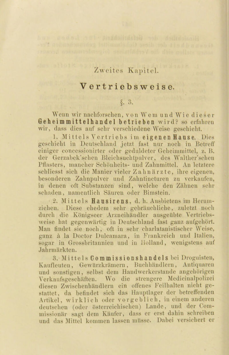 /wi'ites Kapitol. V er triebsweise. Wenn wir naelifovsohcn, von Wem und Wie dieser G e h e i m m i 11 e 1 h a n d e 1 betrieben wird? so erfaluen wir. dass dies auf sehr versehiedene Weise gesehieht. 1. I\1 i 11e 1 s Verf riehs im eigen en Hause. Dies g’eselnelil iu Deutsehland jetzt fast nur nocli in ItetretV einiger eoneessionirter oder geduldeter Oclicimmittcl, z. B. der Gerzahek'selien Bleielisuelitiudver, des Walther'seheu rtiasters, mauelier Sehöuhcits- und Zalinmittel. An letztere sehliesst sieh die Manier vieler Zahnärzte, ihre eigenen, besonderen Zahnpulver und Zahntineturen zu verkaufen, iu denen oft Substanzen sind, welehe den Zähnen sehr sehaden, namcntlieh Säuren oder Bimstein. '2. Mittels Hausirens, d. h. Aushietens im llerum- ziehen. Diese ehedem sehr gebräuchliche, zuletzt noch durch die Königseer Arzneihäudler ausgellbte Vertriehs- weise hat gegenwärtig in Deutschland fast ganz aufgehört. !Man tiiulet sie noch, oft in sehr charlatanistischer Weise, ganz ä la Doctor Dulcamara, in hhankreich und Italien, sogar in Drosshritannien und in Holland, wenigstens auf .lahrmärkten. 3. .Mittels CommissioDshandels hei Droguisten, Kaufleuten, OewUrzkrämern, Buchhändlern, Antiquaren und sonstigen, seihst dem Mandwerkerstande angehöripm Verkaufsgeschäften. Wo die strengere Medicinalj)olizci diesen Zwischenhändlern ein offenes Feilhalten nicht ge- stattet, da hetindet sich das llauptlager der betreffenden Artikel, wirklich oder vorgeblich, in einem anderen deutschen (oder österreichischen) Lande, und der ('om- missionär sagt dem Käufer, dass er erst dahin schreiben und das ^Mittel kommen lassen müsse. Dabei versichert er