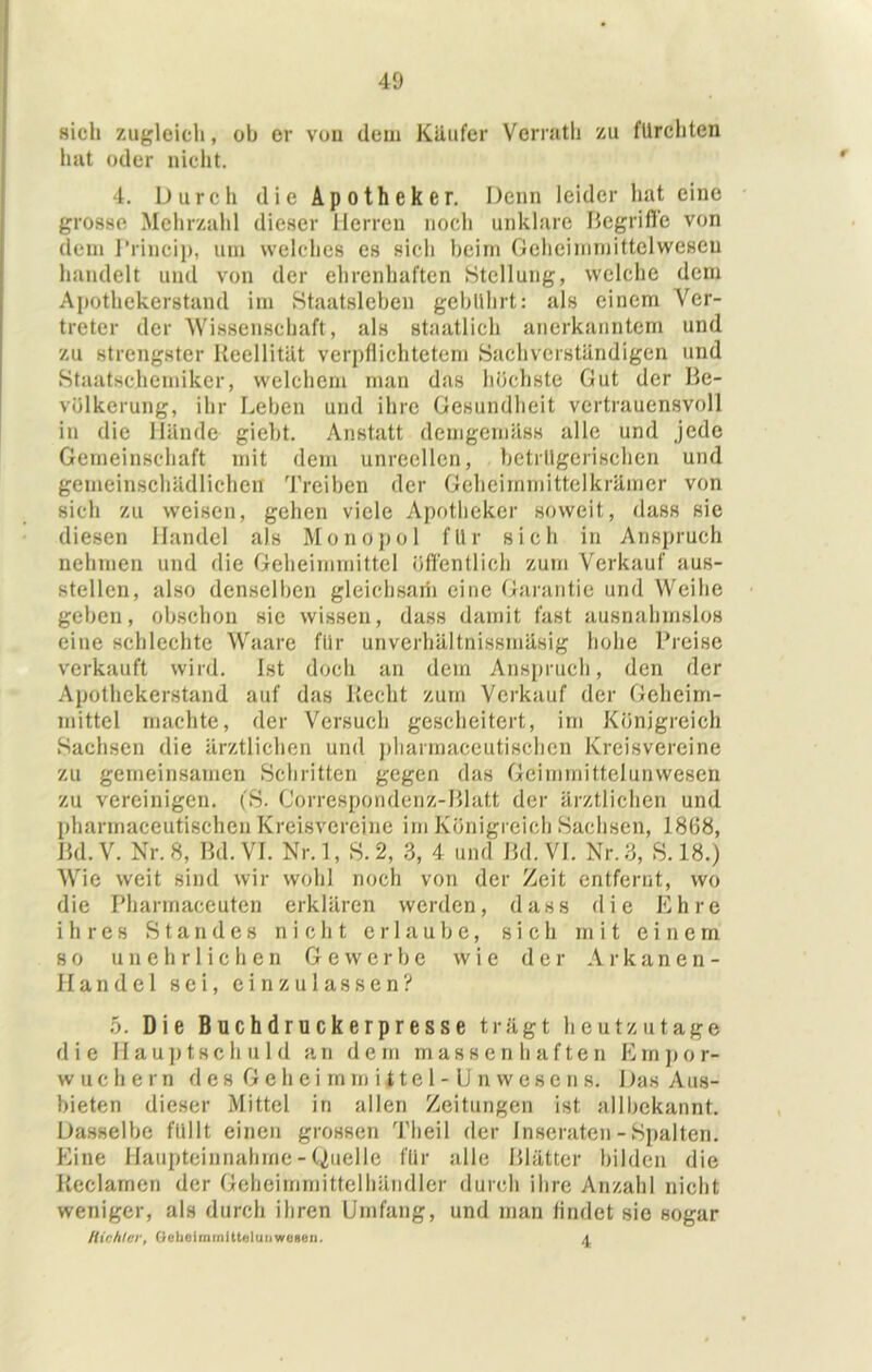 sich zugleich, ob er von dem Käufer Verratli zu fürchten hut oder iiiclit. 4. Durch die Apotheker. Denn leider hat eine grosse Melirzahl dieser Herren noch unklare Hcgrifl’e von dem J’rincii), welches es sich heim Gehcimmittelweseu handelt und von der ehrenhaften Stellung, welche dem Apothekerstand im Staatslehen gebührt: als einem Ver- treter der Wissenschaft, als staatlich anerkanntem und zu strengster Keellität verpflichtetem Sachverständigen und Staatschemiker, welchem man das höchste Gut der Be- völkerung, ihr Leben und ihre Gesundheit vertrauensvoll in die Hände giebt. Anstatt demgemäss alle und jede Gemeinschaft mit dem unreellen, betrügerischen und gemeinschädlichen Treiben der Gcheirnmittelkrämer von sich zu weisen, gehen viele Apotheker soweit, dass sie diesen Handel als Monopol für sich in Anspruch nehmen und die Geheimmittel öffentlich zum Verkauf aus- stellcn, also denselben gleichsaih eine Garantie und Weihe geben, obsehon sie wissen, dass damit fast ausnahmslos eine schlechte Waare für unverhältnissmäsig hohe Preise verkauft wird. Ist doch an dem Anspruch, den der Apothekerstand auf das Kccht zum Verkauf der Geheim- mittel machte, der Versuch gescheitert, irn Königreich Sachsen die ärztlichen und ])liarmaceutischcn Kreisvereine zu gemeinsamen Schritten gegen das Gciinmittelunwescn zu vereinigen. fS. Correspondenz-Blatt der ärztlichen und pharmaceutischen Kreisvereine im Königreich Sachsen, 1868, Bd.V. Nr. 8, Bd.VI. Nr.l, S.2, 3, 4 und Bd.VI. Nr. 3, S. 18.) Wie weit sind wir wohl noch von der Zeit entfernt, wo die Pharmaceuten erklären werden, dass die Ehre ihres Standes nicht erlaube, sich m i t einem so unehrlichen Gewerbe wie der Arkanen- Handel sei, ein zulassen? 5. Die Buchdruckerpresse trägt heutzutage die Hauptseh uld an dem massenhaften Emjjor- wuchern des G e h e i rn tu i i t e 1 - U n w e s e n s. Das Aus- bieten dieser Mittel in allen Zeitungen ist allbekannt. Dasselbe füllt einen grossen Theil der Inseraten - Spalten. Eine Haupteinnahme - Quelle für alle Blätter bilden die Ueclamen der Geheimrnittelhäudler durch ihre Anzahl nicht weniger, als durch ihren Umfang, und man findet sie sogar Hichterf GeheirnrnUU^lunwoHäii.