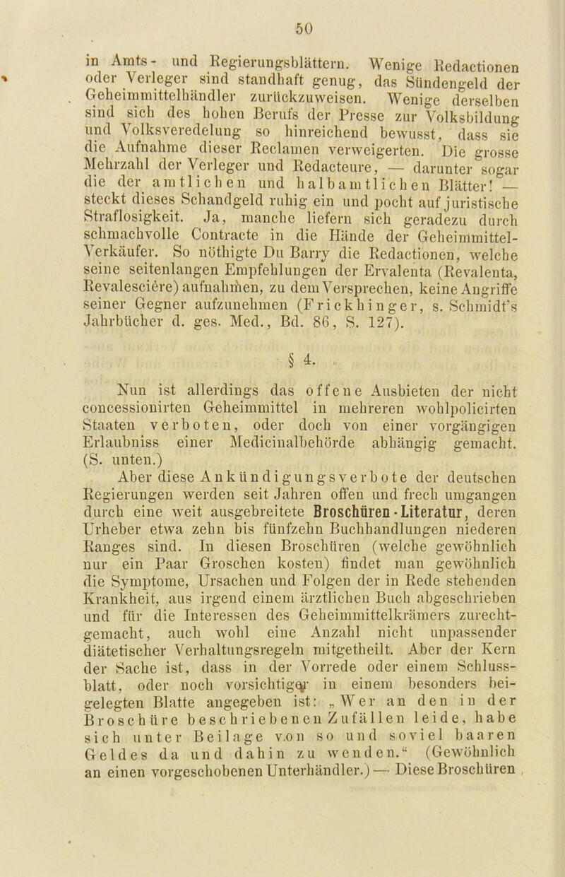 in Amts- und Regierungsblättern. Wenige Redactionen oder Verleger sind standhaft genug, das Sündengeld der Geheimmittelhändler zurückzuweisen. Wenige derselben sind sicli des hohen Berufs der Presse zur Volksbildung und Volksveredelung so hinreichend bewusst, dass sie die Aufnahme dieser Reclamen verweigerten. Die grosse Mehrzahl der Verleger und Redacteure, — darunter sogar die der amtlichen und halbamtlichen Blätter! — steckt dieses Schandgeld ruhig ein und pocht auf juristische Straflosigkeit. Ja, manche liefern sich geradezu durch schmachvolle Contracte in die Hände der Geheimmittel- Verkäufer. So nöthigte Du Barry die Redactionen, welche seine seitenlangen Empfehlungen der Ervalenta (Revalenta, Revalescißre) aufnahihen, zu dem Versprechen, keine Angriffe seiner Gegner aufzimehmen (Frickhinger, s. Schmidfs Jahrbücher d. ges. Med., Bd. 86, S. 127). § 4. Nun ist allerdings das offene Ausbieten der nicht concessiouirten Geheimmittel in mehreren wohlpolicirten Staaten verboten, oder doch von einer vorgäugigen Erlaubniss einer Medicinalbehörde abhängig gemacht. (S. unten.) Aber diese A n k ü n d i g u n g s v e r b o t e der deutschen Regierungen werden seit Jahren offen und frech umgangen durch eine weit ausgebreitete Broschüren-Literatur, deren Urheber etwa zehn bis fünfzehn Buchhandlungen niederen Ranges sind. In diesen Broschüren (welche gewöhnlich nur ein Paar Groschen kosten) findet man gewöhnlich die Symptome, Ursachen und Folgen der in Rede stehenden Krankheit, aus irgend einem ärztlichen Buch abgeschrieben und für die Interessen des Geheimmittelkrämers zurecht- gemacht, auch wohl eine Anzahl nicht unpassender diätetischer Verhaltungsregeln mitgetheilt. Aber der Kern der Sache ist, dass in der Vorrede oder einem Schluss- blatt, oder noch vorsichtig(V iu einem besonders bei- gelegten Blatte angegeben ist: „Wer an den in der Broschüre beschriebenen Zufällen leide, habe sich unter Beilage v.on so und soviel haaren Geldes da und dahin zu wenden.“ (Gewöhnlich an einen vorgeschohenen Unterhändler.)— Diese Broschüren