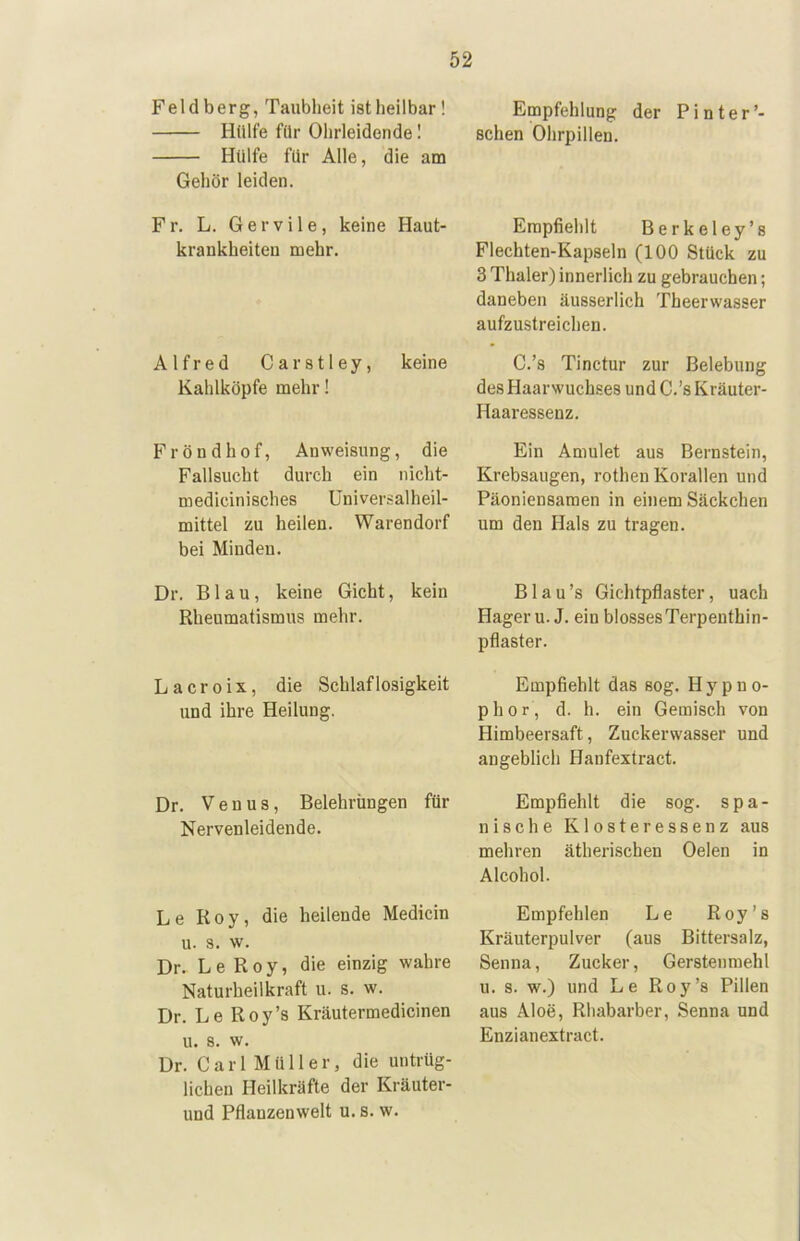 Fel db erg, Taubheit ist heilbar! Hülfe für Ohrleidonde I Hülfe für Alle, die am Gehör leiden. Fr. L. Gervile, keine Haut- krankheiten mehr. Alfred Carstley, keine Kahlköpfe mehr! Fröndhof, Anweisung, die Fallsucht durch ein nicht- medicinisches Universalheil- mittel zu heilen. Warendorf bei Minden. Dr. Blau, keine Gicht, kein Rheumatismus mehr. L a c r 0 i X, die Schlaflosigkeit und ihre Heilung. Dr. Venus, Belehrüngen für Nervenleidende. Le Roy, die heilende Medicin u. 3. w. Dr. L e R 0 y, die einzig wahre Naturheilkraft u. s. w. Dr. Le Roy’s Kräutermedicinen u. s. w. Dr. Carl Müller, die untrüg- lichen Heilkräfte der Kräuter- und Pflanzenwelt u. s. w. Empfehlung der Pinter’- schen Ohrpillen. Empfiehlt Berkeley’s Flechten-Kapseln (100 Stück zu 3 Thaler) innerlich zu gebrauchen; daneben äusserlich Theerwasser aufzustreichen. C.’s Tinctur zur Belebung des Haarwuchses und C.’s Kräuter- Haaressenz. Ein Amulet aus Bernstein, Krebsaugen, rothen Korallen und Päoniensamen in einem Säckchen um den Hals zu tragen. Blau’s Gichtpflaster, nach Hager u. J. ein blossesTerpenthin- pflaster. Empfiehlt das sog. Hypno- phor, d. h. ein Gemisch von Himbeersaft, Zuckerwasser und angeblich Hanfextract. Empfiehlt die sog. spa- nische Klosteressenz aus mehren ätherischen Gelen in Alcohol. Empfehlen Le Roy’s Kräuterpulver (aus Bittersalz, Senna, Zucker, Gersteumehl u. s. w.) und Le Roy’s Pillen aus Aloe, Rhabarber, Senna und Enzianextract.