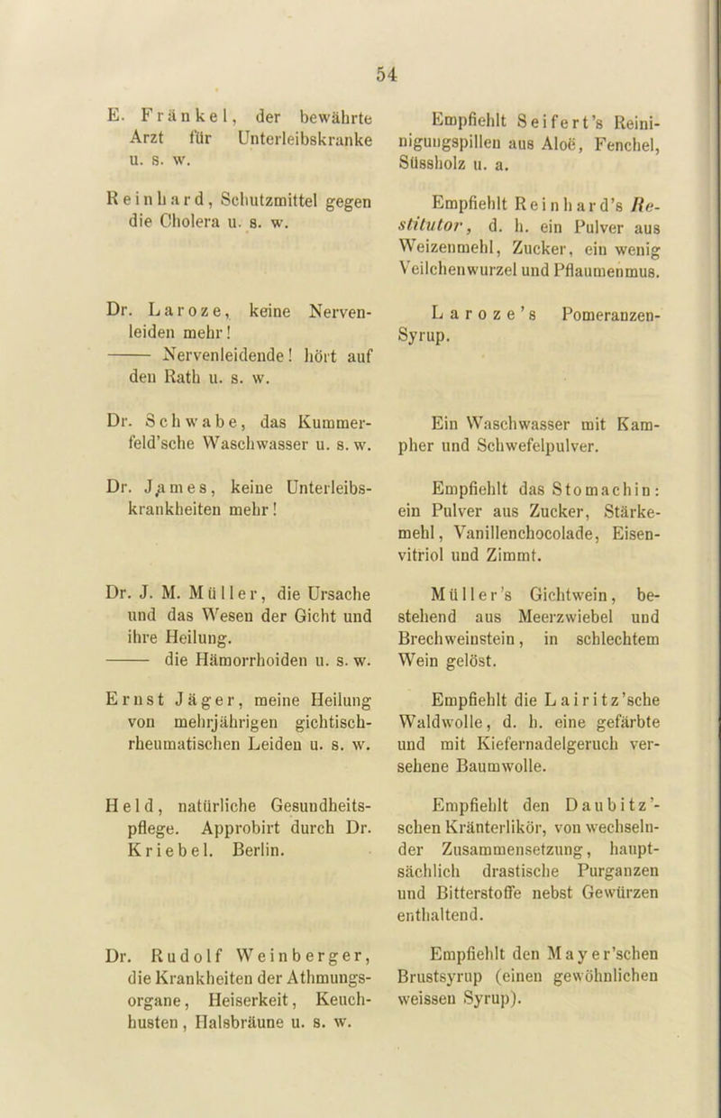 E. Frankel, der bewährte Arzt für Unterleibskranke u. s. w. Reinhard, Schutzmittel gegen die Cholera u. s. w. Dr. L a r 0 z e, keine Nerven- leiden mehr! Nervenleidende! liört auf den Rath u. s. w. Dr. Schwabe, das Kummer- feld’sche Waschwasser u. s. w. Dr. J,ames, keine ünterleibs- krankheiten mehr! Dr. J. M. Müller, die Ursache und das Wesen der Gicht und ihre Heilung. die Hämorrhoiden u. s. w. Ernst Jäger, meine Heilung von mehrjährigen gichtisch- rheumatischen Leiden u. s. w. Held, natürliche Gesundheits- pflege. Approbirt durch Dr. Kriebel. Berlin. Dr. Rudolf Weinberger, die Krankheiten der Athmungs- organe, Heiserkeit, Keuch- husten , Halsbräune u. s. w. Empfiehlt Seifert’s Reini- niguiigspillen aus Aloe, Fenchel, Süssholz u. a. Empfiehlt Rein har d’s Jie- stitntov, d. h. ein Pulver aus Weizenmehl, Zucker, ein wenig Veilchenwurzel und Pflaumenmus. L a r 0 z e ’ s Pomeranzen- Syrup. Ein Waschwasser mit Kam- pher und Schwefelpulver. Empfiehlt das Stomachin : ein Pulver aus Zucker, Stärke- mehl, Vanillenchocolade, Eisen- vitriol und Zimmt. Müller’s Gichtwein, be- stehend aus Meerzwiebel und Brechweinstein, in schlechtem Wein gelöst. Empfiehlt die L a i r i t z ’sche Waldwolle, d. h. eine gefärbte und mit Kiefernadelgeruch ver- sehene Baumwolle. Empfiehlt den Daubitz’- schen Kräuterlikör, von wechseln- der Zusammensetzung, haupt- sächlich drastische Purganzen und Bitterstoffe nebst Gewürzen enthaltend. Empfiehlt den Mayer’schen Brustsyrup (einen gewöhnlichen weissen Syrup).