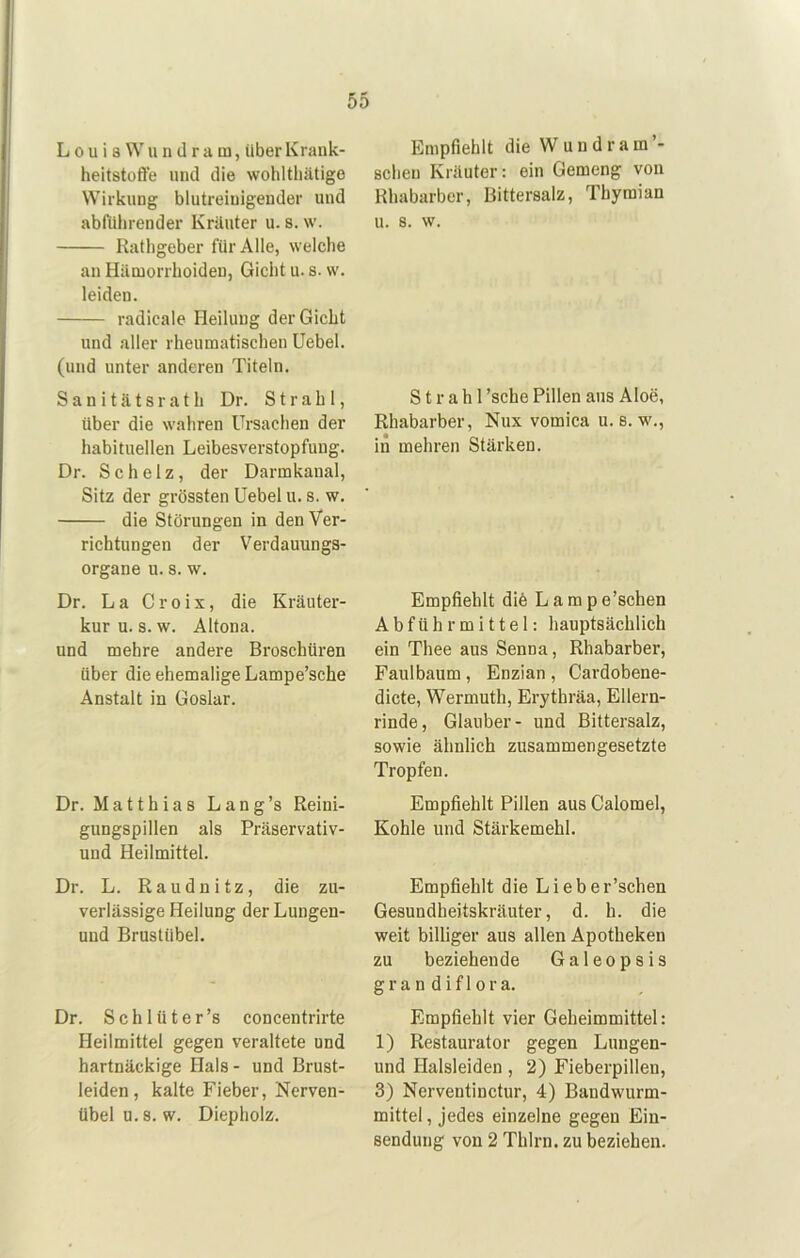 LouiaWundram, über Kraiik- heitstoffe und die wohltlüUige Wirkling blutreiuigender und abfiilirender Kräuter u. 8. w. Ratligeber für Alle, welche an Hämorrhoiden, Gicht u. s. sv. leiden. radicale Heilung der Gicht und aller rheumatischen üebel. (und unter anderen Titeln. S a n i t ä t s r a t h Dr. Strahl, über die wahren Ursachen der habituellen Leibesverstopfung. Dr. Schelz, der Darmkanal, Sitz der grössten Uebel u. s. w. die Störungen in den Ver- richtungen der Verdauungs- organe u. 8. w. Dr. La Croix, die Kräuter- kur u. s. w. Altona. und mehre andere Broschüren über die ehemalige Lampe’sche Anstalt in Goslar. Dr. Matthias Lang’s Reini- gungspillen als Präservativ- und Heilmittel. Dr. L. Raudnitz, die zu- verlässige Heilung der Luugen- und Brustübel. Dr. Schlüter’s concentrirte Heilmittel gegen veraltete und hartnäckige Hals- und Brust- leiden, kalte Fieber, Nerven- übelu.s. w. Diepholz. Empfiehlt die Wundram’- schen Kräuter: ein Gemeng von Rhabarber, Bittersalz, Thymian u. 8. w. Strahl ’sche Pillen aus Aloe, Rhabarber, Nux vomica u. s. w., in mehren Stärken. Empfiehlt diö Lamp e’schen Abführmittel: hauptsächlich ein Thee aus Senna, Rhabarber, Faulbaum, Enzian , Cardobene- dicte, Wermuth, Erythräa, Ellern- rinde, Glauber- und Bittersalz, sowie ähnlich zusammengesetzte Tropfen. Empfiehlt Pillen aus Calomel, Kohle und Stärkemehl. Empfiehlt die Lieber’schen Gesundheitskräuter, d. h. die weit billiger aus allen Apotheken zu beziehende Galeopsis gran dif 1 ora. Empfiehlt vier Geheimmittel: 1) Restaurator gegen Lungen- und Halsleiden , 2) Fieberpillen, 3) Nerventinctur, 4) Bandwurm- mittel , jedes einzelne gegen Ein- sendung von 2 Thlrn. zu beziehen.