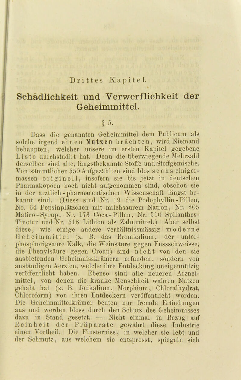 Drittes Kapitel. i Schädlichkeit und Verwerflichkeit der j Geheimmittel. § 5. Dass die genamiteu Geheimiiiittel dem Publicum als solche irgend einen Nutzen brächten, wird Niemand behaupten, welcher unsere im ersten Kapitel gegebene Liste durchstudirt hat. Denn die überwiegende Mehrzahl derselben sind alte, längstbekannte Stoffe und Stotfgemische. Von säramtlichen 550 Aufgezählten sind blos sechs einiger- inassen originell, insofern sie bis jetzt in deutschen Pharmakopoen noch nicht aufgenommen sind, obschon sie in der ärztlich - pharmaceutischen Wissenschaft längst be- kannt sind. (Diess sind Nr. 19 die Podophyllin-Pillen, No. 64 Pepsinplätzchen mit milchsaurem Natron, Nr. 205 Matico - Syrup, Nr. 173 Coca-Pillen, Nr. 510 Spilanthes- Tinctur und Nr. 518 Lithion als Zahumittel.) Aber selbst diese, wie einige andere verhältnissmässig moderne Ge heim mittel (z. B. das Bromkalium, der unter- phosphorigsaure Kalk, die Weinsäure gegen Fussschweisse, die Phenylsänre gegen Croup) sind nicht von den sie ausbietenden Geheimnisskrämern erfunden, sondern von anständigen Aerzten, welche ihre Entdeckung uneigennützig veröffentlicht haben. Ebenso sind alle neueren Arznei- mittel, von denen die kranke Menschheit wahren Nutzen gehabt hat (z. B. Jodkalium, Morphium, Chloralhydrat, Chloroform) von ihren Entdeckern veröffentlicht worden. Die Geheimmittelkrämer beuten nur fremde Erfindungen aus und werden bloss durch den Schutz des Geheimnisses dazu in Stand gesetzt. — Nicht einmal in Bezug auf Reinheit der Präparate gewährt diese Industrie einen Vortheil. Die Finsterniss, in welcher sie lebt und der Schmutz, aus welchem sie entsprosst, spiegeln sich
