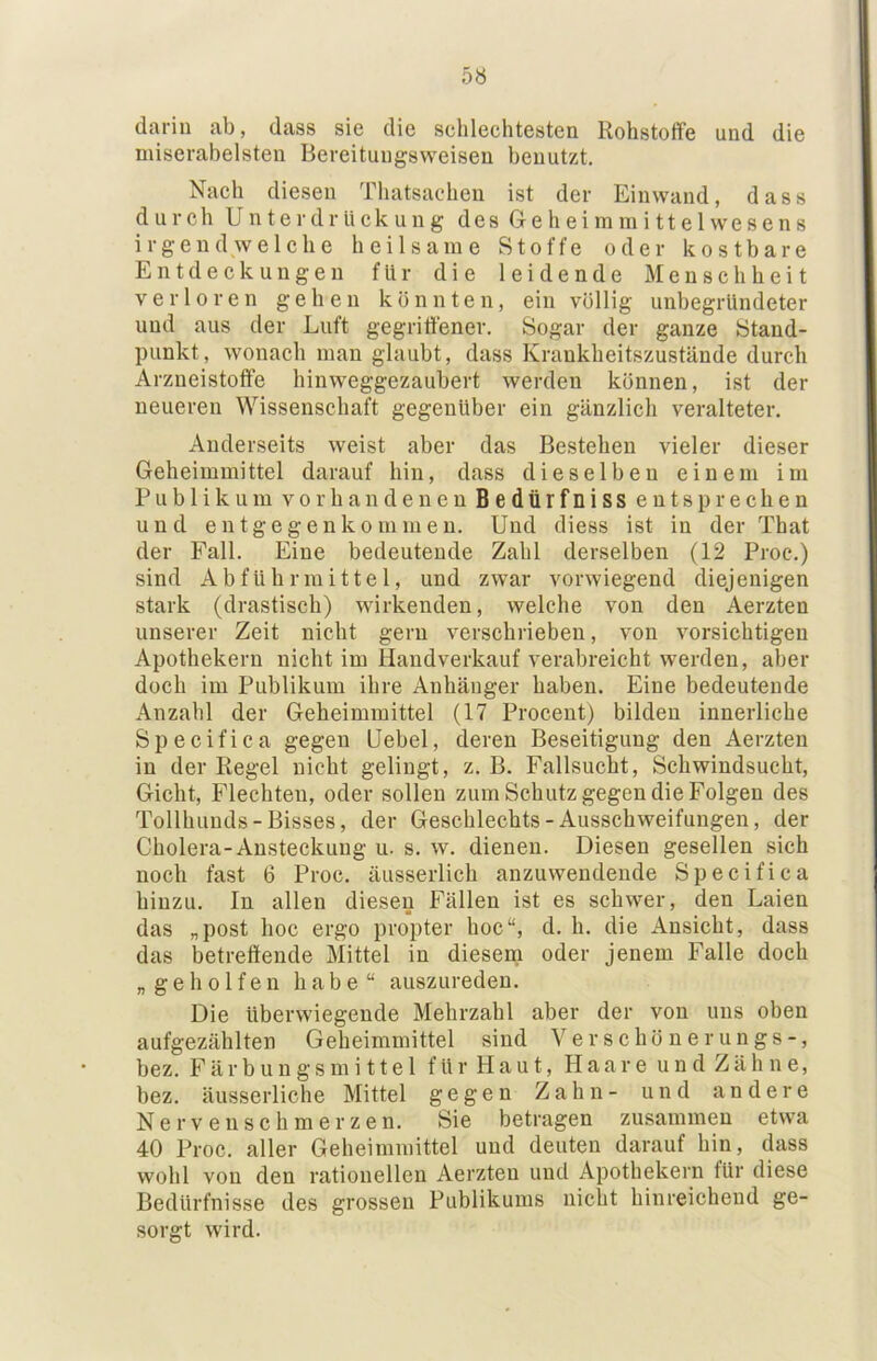 darin ab, dass sie die sehlechtesten Rohstoffe und die miserabelsten Bereitungsweiseu benutzt. Nach diesen Thatsacdien ist der Einwand, dass durch Unterdrückung des Geheimmittelwesens irgendwelche heilsame Stoffe oder kostbare Entdeckungen für die leidende Menschheit verloren gehen könnten, ein völlig unbegründeter und aus der Luft gegriffener. Sogar der ganze Stand- punkt, wonach man glaubt, dass Krankheitszustände durch Arzneistoffe hinweggezaubert werden können, ist der neueren Wissenschaft gegenüber ein gänzlich veralteter. Anderseits weist aber das Bestehen vieler dieser Geheimmittel darauf hin, dass dieselben einem im Publikum vorhandenen Bedürfniss entsprechen und entgegenkommen. Und diess ist in der That der Fall. Eine bedeutende Zahl derselben (12 Proc.) sind Abführmittel, und zwar vorwiegend diejenigen stark (drastisch) wirkenden, welche von den Aerzten unserer Zeit nicht gern verschrieben, von vorsichtigen Apothekern nicht im Handverkauf verabreicht werden, aber doch im Publikum ihre Anhänger haben. Eine bedeutende Anzahl der Geheimmittel (17 Procent) bilden innerliche Specifica gegen Uebel, deren Beseitigung den Aerzten in der Regel nicht gelingt, z. B. Fallsucht, Schwindsucht, Gicht, Flechten, oder sollen zum Schutz gegen die Folgen des Tollhunds-Bisses, der Geschlechts-Ausschweifungen, der Cholera-Ansteckung u. s. w. dienen. Diesen gesellen sich noch fast 6 Proc. äusserlich anzuwendende Specifica hinzu. In allen diesen Fällen ist es schwer, den Laien das „post hoc ergo propter hoc“, d. h. die Ansicht, dass das betreffende Mittel in diesem oder Jenem Falle doch „geholfen habe“ auszureden. Die überwiegende Mehrzahl aber der von uns oben aufgezählten Geheimmittel sind Verschönerungs-, bez. F ä r b u n g s m i 11 e 1 f ü r H a u t, Haare u n d Z ä h n e, bez. äusserliche Mittel gegen Zahn- und andere Ne rvenseh merzen. Sie betragen zusammen etwa 40 Proc. aller Geheimmittel und deuten darauf hin, dass wohl von den rationellen Aerzten und Apothekern für diese Bedürfnisse des grossen Publikums nicht hinreichend ge- sorgt wird.