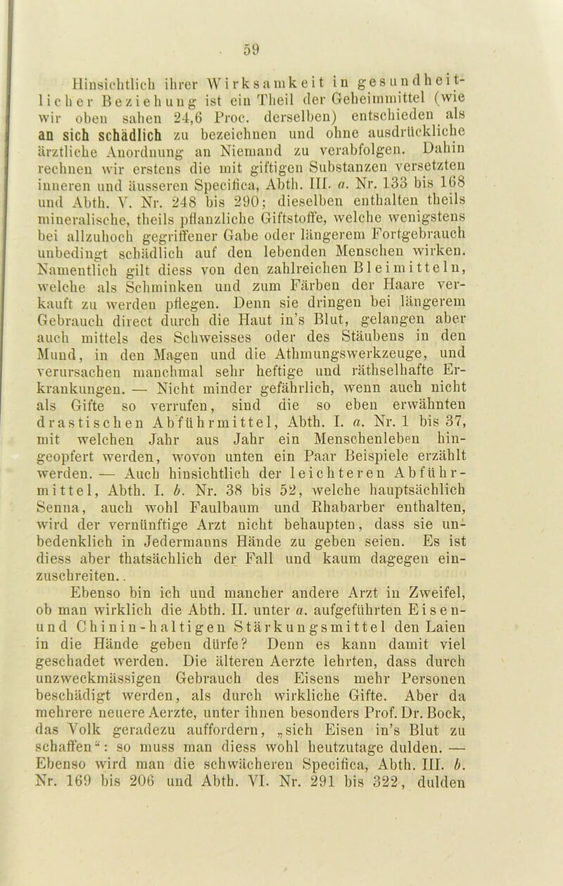 Hinsichtlich ihrer Wirksamkeit in gesundheit- licher Beziehung ist ein Theil der Geheiininittel (wie wir oben sahen 24,6 Proe. derselben) entschieden als an sich schädlich zu bezeichnen und ohne ausdrückliche ärztliche Anordnung an Niemand zu verabfolgen. Dahin rechnen wir erstens die mit giftigen Substanzen versetzten inneren und äusseren Specitica, Abth. III. o. Nr. 133 bis 168 und Abth. V. Nr. 248 bis 290; dieselben enthalten theils mineralische, theils pflanzliche Giftstoffe, welche wenigstens bei allzuhoch gegriffener Gabe oder längerem Fortgebrauch unbedingt schädlich auf den lebenden Menschen wirken. Namentlich gilt diess von den zahlreichen Bleimitteln, welche als Schminken und zum Färben der Haare ver- kauft zu werden pflegen. Denn sie dringen bei längerem Gebrauch direct durch die Haut in’s Blut, gelangen aber auch mittels des Schweisses oder des Stäubens in den Mund, in den Magen und die Athmungswerkzeuge, und verursachen manchmal sehr heftige und räthselhafte Er- krankungen. — Nicht minder gefährlich, wenn auch nicht als Gifte so verrufen, sind die so eben erwähnten drastischen Abführmittel, Abth. I. a. Nr. 1 bis 37, mit welchen Jahr aus Jahr ein Menschenleben hin- geopfert werden, wovon unten ein Paar Beispiele erzählt werden.— Auch hinsichtlich der leichteren Abführ- mittel, Abth. I. b. Nr. 38 bis 52, welche hauptsächlich Senna, auch wohl Faulbaum und Ehabarber enthalten, wird der vernünftige Arzt nicht behaupten, dass sie un- bedenklich in Jedermanns Hände zu geben seien. Es ist diess aber thatsächlich der Fall und kaum dagegen ein- zuschreiten. . Ebenso bin ich und mancher andere Arzt in Zweifel, ob man wirklich die Abth. II. unter a. aufgefUhrten Eisen- und Chinin-haltigen Stärkungsmittel den Laien in die Hände geben dürfe? Denn es kann damit viel geschadet werden. Die älteren Aerzte lehrten, dass durch unzweckmässigen Gebrauch des Eisens mehr Personen beschädigt werden, als durch wirkliche Gifte. Aber da mehrere neuere Aerzte, unter ihnen besonders Prof. Dr. Bock, das Volk geradezu auffordern, „sich Eisen in’s Blut zu schaffen“: so muss man diess wohl heutzutage dulden.— Ebenso wird man die schwächeren Specifiea, Abth. III. b. Nr. 169 bis 206 und Abth. VI. Nr. 291 bis 322, dulden