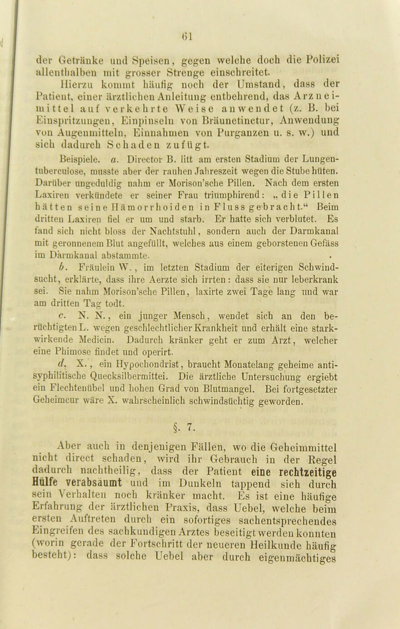 der Geträuke und Speisen, gegen welche doch die Polizei allenthalben mit grosser Strenge einschreitet. Hierzu kommt häutig noch der Umstand, dass der Patient, einer ärztlichen Anleitung entbehrend, das Arznei- mittel auf verkehrte Weise a n w e n d e t (z. B. bei Einspritzungen, Einpinseln von Bräunetinctur, Anwendung von Angenmitteln, Einnahmen von Purganzen u. s. w.) und sich dadurch Schaden zufügt. Beispiele, a. Director B. litt am ersten Stadium der Lungen- tiibercuiose, musste aber der rauhen Jahreszeit wegen die Stube hüten. Darüber ungeduldig nahm er Morison’sche Pillen, Nach dem ersten Laxiren verkündete er seiner Frau triumphirend : „ d i e P i 11 e n hätten s e i n e II ä m o r r h o i d e n i n F1 u s s g e b r a c h t.“ Beim dritten Laxiren fiel er um und starb. Er hatte sich verblutet. Es fand sich nicht bloss der Nachtstuhl, sondern auch der Darmkanal mit geronnenem Blut angefüllt, welches aus einem geborstenen Gefäss im Dkrmkanal abstammte. b. Fräulein W., im letzten Stadium der eiterigen Schwind- sucht, erklärte, dass ihre Aerzte sich irrten: dass sie nur leberkrank sei. Sie nahm Morison’sche Pillen, laxirte zwei Tage lang und war am dritten Tag todt. c. N. N., ein junger Mensch, wendet sich an den be- rüchtigten L. wegen geschlechtlicher Krankheit und erhält eine stark- wirkende Medicin. Dadurch kränker geht er zum Arzt, welcher eine Phimose findet und operirt. d. X., ein Hypochondrist, braucht Monatelang geheime anti- syphilitische Quecksilbermittei. Die ärztliche Untersuchung ergiebt ein Flechtenübel und hohen Grad von Blutmangel. Bei fortgesetzter Geheimcur wäre X. wahrscheinlich schwindsüchtig geworden. §. 7. Aber auch in denjenigen Fällen, wo die Geheimniittel nicht direct schaden, wird ihr Gebrauch in der Regel dadurch nachtheilig, dass der Patient eine rechtzeitige Hülfe verabsäumt und im Dunkeln tappend sich durch sein Verhalten noch kränker macht. Es ist eine häufige Erfahrung der ärztlichen Praxis, dass Uebel, welche beim ersten Auftreten durch ein sofortiges sachentsprechendes Eingreifen des sachkundigen Arztes beseitigt werden konnten (worin gerade der Fortschritt der neueren Heilkunde häufig besteht): dass solche Uebel aber durch eigenmächtiges