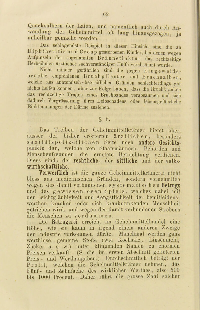 Quacksalbern der Laien, und nanientlieh auch durch An- wendung der Geheiinmittel oft lang hinausgezogen, ja unheilbar gemacht werden. ’ Das schlagendste Beispiel in dieser Hinsicht sind die an Diphtheritis und Croup gestorbenen Kinder, bei denen wegen Aufpinseln der sogenannten Bräunetinktur das rechtzeitige Herbeiholen ärztlicher sachverständiger Hülfe verabsäumt wurde. Nicht minder gefährlich sind die gegen Eingeweide- brüche empfohlenen Bruchpflaster und Bruchsalben, welche aus anatomisch - begreiflichen Gründen schlechterdings gar nichts helfen können, aber zur Folge haben, dass die Bruchkranken das rechtzeitige Tragen eines Bruchbandes verabsäumen und sich dadurch Vergrösserung ihres Leibschadens oder lebensgefährliche Einklemmungen der Därme zuziehen. §. «. Das Treiben der Geheimmittelkrämer bietet aber, ausser der bisher erörterten ärztlichen, besonders sanitätspolizeiliehen Seite noch aDdere Gesichts- punkte dar, welche von Staatsmännern, Behörden und Menschenfreunden die ernstete Betrachtung verdienen. Diess sind: der rechtliche, der sittliche und der Volks- wirthschaftliche. Verwerflich ist die ganze Geheimmittelkrämerei nicht bloss aus medicinischen Gründen, sondern vornehmlich wegen des damit verbundenen systematischen Betrugs und des gewissenlosen Spiels, welches dabei mit der Leichtgläubigkeit und Aengstlichkeit der bemitleidens- werthen kranken • oder sich krankdünkenden Menschheit getrieben wird, und wegen des damit verbundenen Strebens die Menschen zu verdummen. Die Betrügerei erreicht im Geheimmittelhandel eine Höhe, wie sie kaum in irgend einem anderen Zweige der Industrie verkommen dürfte. Manchmal werden ganz werthlose gemeine Stoffe (wie Kochsalz, Linsenmehl, Zucker u. s. w.) unter klingenden Namen zu enormen Preisen verkauft. (S. die im ersten Abschnitt gelieferten Preis- und Werthangaben.) Durchschnittlich beträgt der Profit, welchen die Geheimmittelkrämer nehmen, das Fünf- und Zehnfache des wirklichen Werthes, also 5U0 bis 1000 Procent. Daher rührt die grosse Zahl solcher