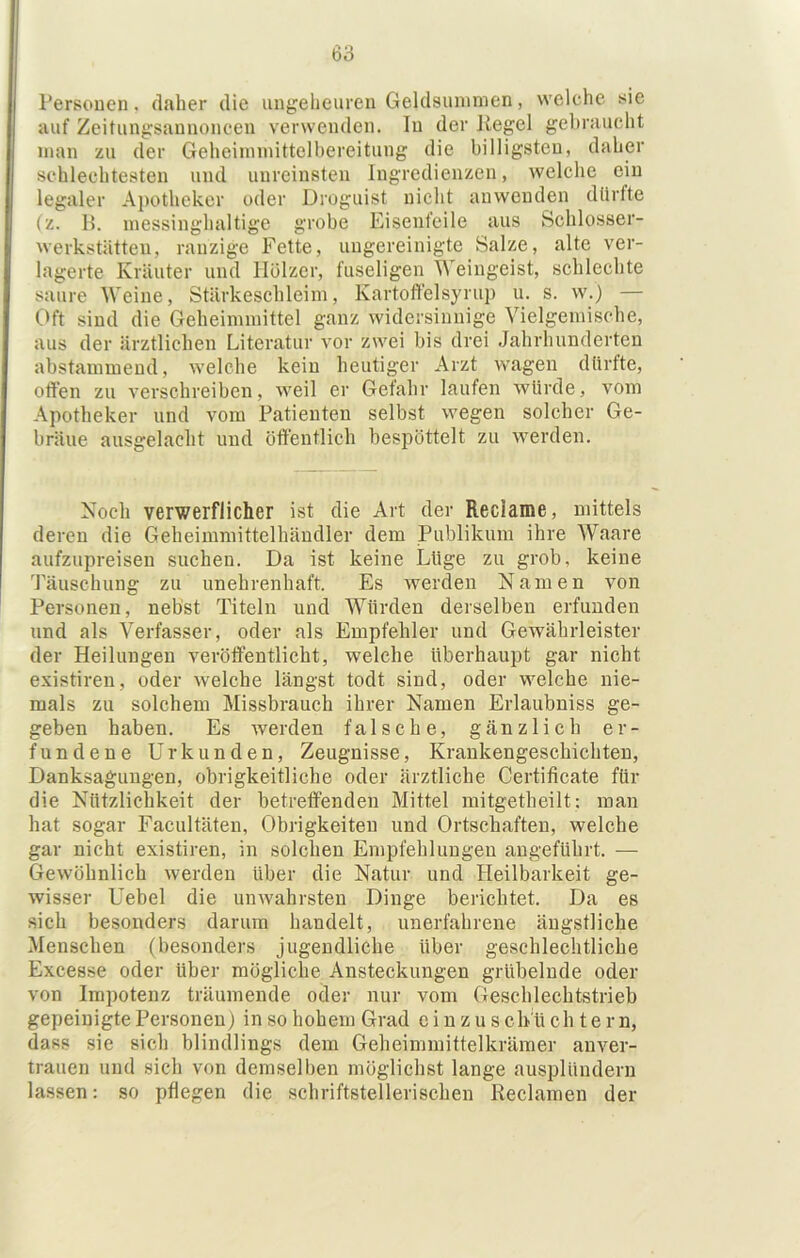 Personen, daher die ungeheuren Geldsuninien, welche sie auf Zeitungsannoncen verwenden. In der Kegel gebraucht man zu der Geheiinmittelbereitung die billigsten, daher schlechtesten und unreinsten Ingredienzen, welche ein legaler Apotheker oder Droguist nicht anwenden dürfte P. messinghaltige grobe Eisenfeile aus Schlosser- werkstätten, ranzige Fette, ungereinigte Salze, alte ver- lagerte Kräuter und Hölzer, fuseligen Weingeist, schlechte saure Weine, Stärkeschleini, Kartoffelsyrup u. s. w.) — Oft sind die Geheimmittel ganz widersinnige Vielgemische, aus der ärztlichen Literatur vor zwei bis drei Jahrhunderten abstammend, welche kein heutiger Arzt wagen dürfte, offen zu verschreiben, weil er Gefahr laufen würde, vom Apotheker und vom Patienten selbst wegen solcher Ge- bräue ausgelaeht und öffentlich bespöttelt zu werden. Noch verwerflicher ist die Art der Reclame, mittels deren die Geheimmittelhändler dem Publikum ihre Waare aufzupreisen suchen. Da ist keine Lüge zu grob, keine Täuschung zu unehrenhaft. Es werden Namen von Personen, nebst Titeln und Würden derselben erfunden und als Verfasser, oder als Empfehler und Gewährleister der Heilungen veröffentlicht, welche überhaupt gar nicht existiren, oder welche längst todt sind, oder welche nie- mals zu solchem Missbrauch ihrer Namen Erlaubniss ge- geben haben. Es werden falsche, gänzlich er- fundene Urkunden, Zeugnisse, Krankengeschichten, Danksagungen, obrigkeitliche oder ärztliche Certificate für die Nützlichkeit der betreffenden Mittel mitgetheilt: man hat sogar Facultäten, Obrigkeiten und Ortschaften, welche gar nicht existiren, in solchen Empfehlungen angeführt. — Gewöhnlich werden über die Natur und Heilbarkeit ge- wisser Uebel die unwahrsten Dinge berichtet. Da es sich besonders darum handelt, unerfahrene ängstliche Menschen (besonders jugendliche über geschlechtliche Excesse oder über mögliche Ansteckungen grübelnde oder von Impotenz träumende oder nur vom Geschlechtstrieb gepeinigte Personen j in so hohem Grad e i n z u s ch ü ch t e r n, dass sie sich blindlings dem Geheimmittelkräraer anver- trauen und sich von demselben möglichst lange ausplündern lassen: so pflegen die schriftstellerischen Reclamen der