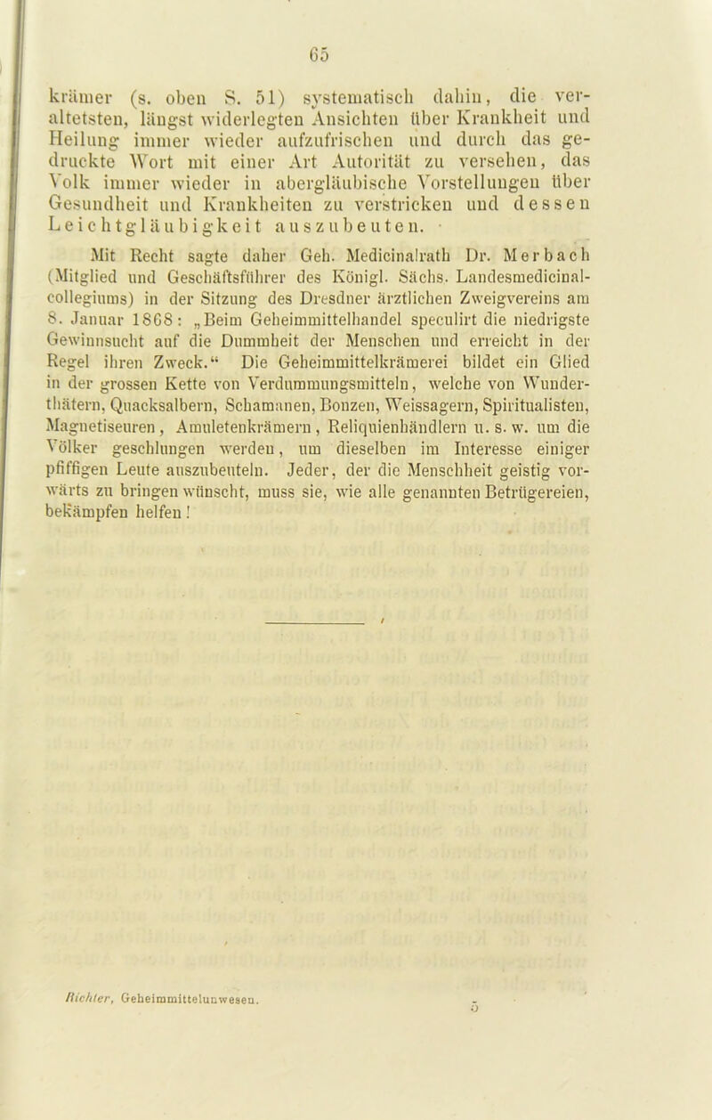 kränier (s. oben S. 51) systeiiiatiscli daliin, die ver- altetsten, längst widerlegten Ansichten Uber Krankheit und Heilung immer wieder aufzut'rischen und durch das ge- druckte Wort mit einer Art Autorität zu versehen, das Volk immer wieder in abergläubische Vorstellungen Uber Gesundheit und Krankheiten zu verstricken und dessen Leichtgläubigkeit auszubeuten. Mit Recht sagte daher Geh. Medicinalrath Dr. Merbach (Mitglied und Geschäftsfilhrer des Königl. Sachs. Landesmedicinal- collegiums) in der Sitzung des Dresdner ärztlichen Zweigvereins am 8. Januar 18C8: „Beim Geheimmittelhandel speculirt die niedrigste Gewinnsucht auf die Dummheit der Menschen und erreicht in der Regel ihren Zweck.“ Die Geheimmittelkrämerei bildet ein Glied in der grossen Kette von Verduramungsmittelu, welche von Wunder- thätern, Quacksalbern, Schamanen, Bonzen, Weissagern, Spiritualisten, Magnetiseuren , Amuletenkrämern , Reliquienhändlern u. s. w. um die Völker geschlungen werden, um dieselben im Interesse einiger pfiffigen Leute auszubeuteln. Jeder, der die Menschheit geistig vor- wärts zn bringen wünscht, muss sie, wie alle genannten Betrügereien, bekämpfen helfen! /Hehler, GebeimmittelußweseQ. o