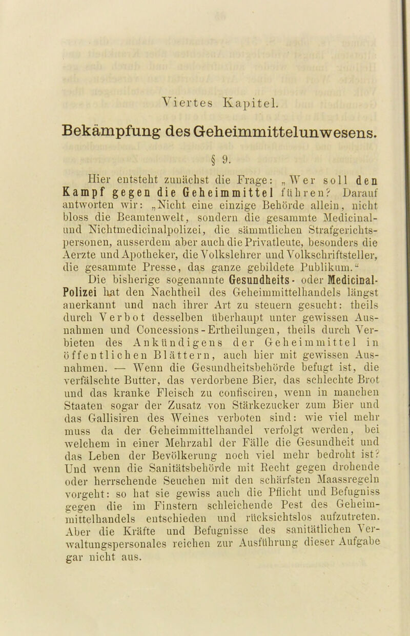 Viertes Kapitel. Bekämpfung des Geheimmittelunwesens. § 9. Hier entsteht zunächst die Frage: „Wer soll den Kampf gegen die Geheim mittel führen? Darauf antworten wir: „Nicht eine einzige Behörde allein, nicht bloss die Beaintenwelt, sondern die gesammte Medicinal- und Nichtmedicinalpolizei, die sämmtlichen Strafgerichts- personen, ausserdem aber auch die Privatleute, besonders die Aerzte und Apotheker, die Volkslehrer und Yolkschriftsteller, die gesammte Presse, das ganze gebildete Publikum.“ Die bisherige sogenannte Gesundheits • oder Medicinal- Polizei liat den Nachtheil des Geheimmittelhandels längst anerkannt und nach ihrer Art zu steuern gesucht: theils durch Verbot desselben überhaupt unter gewissen Aus- nahmen und Coucessions-Ertheilungen, theils durch Ver- bieten des AnkUndigens der Geheimmittel in öffentlichen Blättern, auch hier mit gewissen Aus- nahmen. — Wenn die Gesundheitsbehörde befugt ist, die verfälschte Butter, das verdorbene Bier, das schlechte Brot und das kranke Fleisch zu confisciren, w'enu in manchen Staaten sogar der Zusatz von Stärkezucker zum Bier und das Gallisiren des Weines verboten sind: wie viel mehr muss da der Geheimmittelhaudel verfolgt werden, bei welchem in einer Mehrzahl der Fälle die Gesundheit und das Leben der Bevölkerung noch viel mehr bedroht ist? Und wenn die Sanitätsbehörde mit Recht gegen drohende oder herrschende Seuchen mit den schärfsten Maassregeln vorgeht: so hat sie gewiss auch die Pflicht und Befugniss gegen die im Finstern schleichende Pest des Geheim- mittclhandels entschieden und rücksichtslos aufzutreten. Aber die Kräfte und Befugnisse des sanitätlichen Ver- waltungspersonales reichen zur Ausführung dieser Aufgabe gar nicht aus.