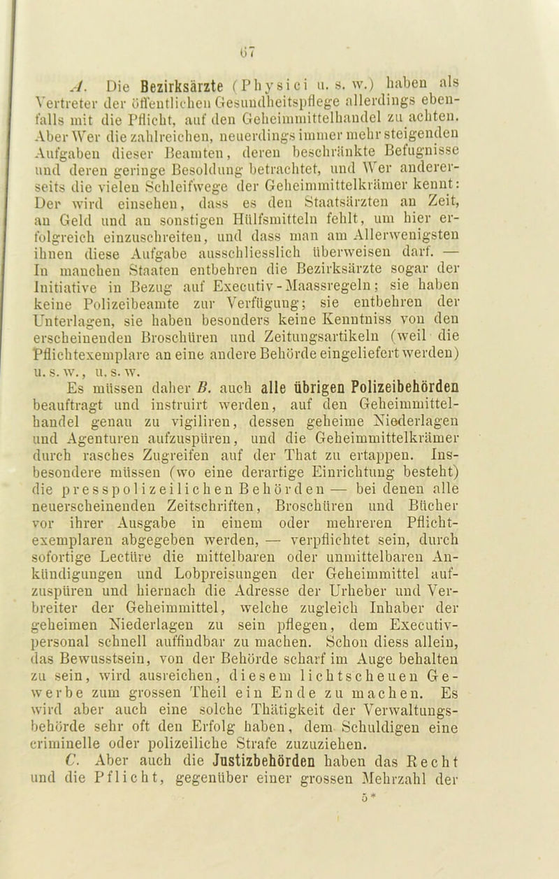A. Die Bezirksärzte (Physici u. s. w.) haben als Vertreter der üffeutlic-heu Gesiuulheitsptlege allerdings eben- falls mit die Pflicht, auf den Geheimmittelhaudel zu achten. Aber Wer die zahlreichen, neuerdings immer mehr steigenden Aufgaben dieser Beamten, deren beschränkte Befugnisse und deren geringe Besoldung betrachtet, und Wer anderer- seits die vielen Schleifwege der Geheimmittelkrämer kennt: Der wird einsehen, dass es den Staatsärzten an Zeit, an Geld und an sonstigen Httlfsmitteln fehlt, um hier er- folgreich einzuschreiteii, und dass man am Allerwenigsten ihnen diese Aufgabe ausschliesslich überweisen darf. — In manchen Staaten entbehren die Bezirksärzte sogar der Initiative in Bezug auf Executiv - Maassregeln; sie haben keine Polizeibeamte zur Verfügung; sie entbehren der Unterlagen, sie haben besonders keine Kenntniss von den erscheinenden Broschüren und Zeitungsartikeln (weil die Pflichtexemplare an eine andere Behörde eingeliefert werden) u. s. w., u. s. w. Es müssen daher B. auch alle Übrigen Polizeibehörden beauftragt und instruirt werden, auf den Geheimmittel- handel genau zu vigilireu, dessen geheime Niederlagen und Agenturen aiifzuspüren, und die Geheimmittelkrämer durch rasches Zugreifen auf der That zu ertaijpeu. Ins- besondere müssen (wo eine derartige Einrichtung besteht) die press polizeilichen Behörden — bei denen alle neuerscheineuden Zeitschriften, Broschüren und Bücher vor ihrer Ausgabe in einem oder mehreren Pflicht- exemplaren abgegeben werden, — verpflichtet sein, durch sofortige Lectüre die mittelbaren oder unmittelbaren An- kündigungen und Lobpreisungen der Geheimmittel auf- zuspüren und hiernach die Adresse der Urheber und Ver- breiter der Geheimmittel, welche zugleich Inhaber der geheimen Niederlagen zu sein pflegen, dem Executiv- personal schnell auffindbar zu machen. Schon diess allein, das Bewusstsein, von der Behörde scharf im Auge behalten zu sein, wird ausreichen, diesem lichtscheuen Ge- werbe zum grossen Theil ein Ende zu machen. Es wird aber auch eine solche Thätigkeit der Verwaltungs- behörde sehr oft den Erfolg haben, dem Schuldigen eine criminelle oder polizeiliche Strafe zuzuziehen. C. Aber auch die Justizbehörden haben das Recht und die Pflicht, gegenüber einer grossen Mehrzahl der